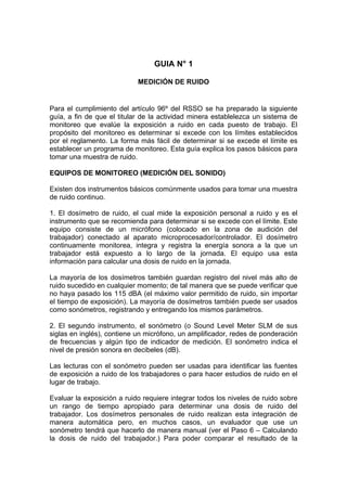 GUIA N° 1
MEDICIÓN DE RUIDO
Para el cumplimiento del artículo 96º del RSSO se ha preparado la siguiente
guía, a fin de que el titular de la actividad minera establelezca un sistema de
monitoreo que evalúe la exposición a ruido en cada puesto de trabajo. El
propósito del monitoreo es determinar si excede con los límites establecidos
por el reglamento. La forma más fácil de determinar si se excede el límite es
establecer un programa de monitoreo. Esta guía explica los pasos básicos para
tomar una muestra de ruido.
EQUIPOS DE MONITOREO (MEDICIÓN DEL SONIDO)
Existen dos instrumentos básicos comúnmente usados para tomar una muestra
de ruido continuo.
1. El dosímetro de ruido, el cual mide la exposición personal a ruido y es el
instrumento que se recomienda para determinar si se excede con el límite. Este
equipo consiste de un micrófono (colocado en la zona de audición del
trabajador) conectado al aparato microprocesador/controlador. El dosímetro
continuamente monitorea, integra y registra la energía sonora a la que un
trabajador está expuesto a lo largo de la jornada. El equipo usa esta
información para calcular una dosis de ruido en la jornada.
La mayoría de los dosímetros también guardan registro del nivel más alto de
ruido sucedido en cualquier momento; de tal manera que se puede verificar que
no haya pasado los 115 dBA (el máximo valor permitido de ruido, sin importar
el tiempo de exposición). La mayoría de dosímetros también puede ser usados
como sonómetros, registrando y entregando los mismos parámetros.
2. El segundo instrumento, el sonómetro (o Sound Level Meter SLM de sus
siglas en inglés), contiene un micrófono, un amplificador, redes de ponderación
de frecuencias y algún tipo de indicador de medición. El sonómetro indica el
nivel de presión sonora en decibeles (dB).
Las lecturas con el sonómetro pueden ser usadas para identificar las fuentes
de exposición a ruido de los trabajadores o para hacer estudios de ruido en el
lugar de trabajo.
Evaluar la exposición a ruido requiere integrar todos los niveles de ruido sobre
un rango de tiempo apropiado para determinar una dosis de ruido del
trabajador. Los dosímetros personales de ruido realizan esta integración de
manera automática pero, en muchos casos, un evaluador que use un
sonómetro tendrá que hacerlo de manera manual (ver el Paso 6 – Calculando
la dosis de ruido del trabajador.) Para poder comparar el resultado de la
 