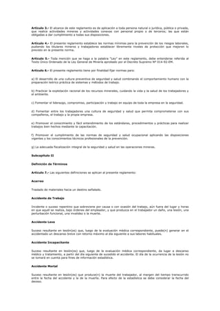 Artículo 3.- El alcance de este reglamento es de aplicación a toda persona natural o jurídica, pública o privada,
que realice actividades mineras y actividades conexas con personal propio o de terceros; las que están
obligadas a dar cumplimiento a todas sus disposiciones.
Artículo 4.- El presente reglamento establece las normas mínimas para la prevención de los riesgos laborales,
pudiendo los titulares mineros y trabajadores establecer libremente niveles de protección que mejoren lo
previsto en la presente norma.
Artículo 5.- Toda mención que se haga a la palabra “Ley” en este reglamento, debe entenderse referida al
Texto Único Ordenado de la Ley General de Minería aprobado por el Decreto Supremo Nº 014-92-EM.
Artículo 6.- El presente reglamento tiene por finalidad fijar normas para:
a) El desarrollo de una cultura preventiva de seguridad y salud combinando el comportamiento humano con la
preparación teórico práctica de sistemas y métodos de trabajo.
b) Practicar la explotación racional de los recursos minerales, cuidando la vida y la salud de los trabajadores y
el ambiente.
c) Fomentar el liderazgo, compromiso, participación y trabajo en equipo de toda la empresa en la seguridad.
d) Fomentar entre los trabajadores una cultura de seguridad y salud que permita comprometerse con sus
compañeros, el trabajo y la propia empresa.
e) Promover el conocimiento y fácil entendimiento de los estándares, procedimientos y prácticas para realizar
trabajos bien hechos mediante la capacitación.
f) Promover el cumplimiento de las normas de seguridad y salud ocupacional aplicando las disposiciones
vigentes y los conocimientos técnicos profesionales de la prevención.
g) La adecuada fiscalización integral de la seguridad y salud en las operaciones mineras.
Subcapítulo II
Definición de Términos
Artículo 7.- Las siguientes definiciones se aplican al presente reglamento:
Acarreo
Traslado de materiales hacia un destino señalado.
Accidente de Trabajo
Incidente o suceso repentino que sobreviene por causa o con ocasión del trabajo, aún fuera del lugar y horas
en que aquél se realiza, bajo órdenes del empleador, y que produzca en el trabajador un daño, una lesión, una
perturbación funcional, una invalidez o la muerte.
Accidente Leve
Suceso resultante en lesión(es) que, luego de la evaluación médica correspondiente, puede(n) generar en el
accidentado un descanso breve con retorno máximo al día siguiente a sus labores habituales.
Accidente Incapacitante
Suceso resultante en lesión(es) que, luego de la evaluación médica correspondiente, da lugar a descanso
médico y tratamiento, a partir del día siguiente de sucedido el accidente. El día de la ocurrencia de la lesión no
se tomará en cuenta para fines de información estadística.
Accidente Mortal
Suceso resultante en lesión(es) que produce(n) la muerte del trabajador, al margen del tiempo transcurrido
entre la fecha del accidente y la de la muerte. Para efecto de la estadística se debe considerar la fecha del
deceso.
 
