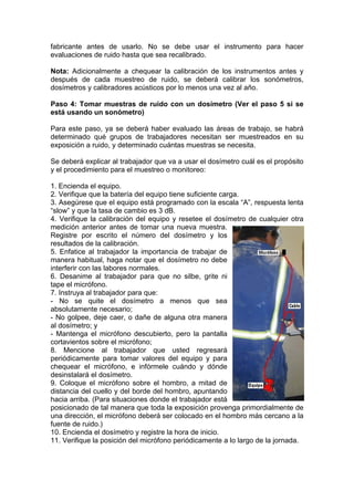 fabricante antes de usarlo. No se debe usar el instrumento para hacer
evaluaciones de ruido hasta que sea recalibrado.
Nota: Adicionalmente a chequear la calibración de los instrumentos antes y
después de cada muestreo de ruido, se deberá calibrar los sonómetros,
dosímetros y calibradores acústicos por lo menos una vez al año.
Paso 4: Tomar muestras de ruido con un dosímetro (Ver el paso 5 si se
está usando un sonómetro)
Para este paso, ya se deberá haber evaluado las áreas de trabajo, se habrá
determinado qué grupos de trabajadores necesitan ser muestreados en su
exposición a ruido, y determinado cuántas muestras se necesita.
Se deberá explicar al trabajador que va a usar el dosímetro cuál es el propósito
y el procedimiento para el muestreo o monitoreo:
1. Encienda el equipo.
2. Verifique que la batería del equipo tiene suficiente carga.
3. Asegúrese que el equipo está programado con la escala “A”, respuesta lenta
“slow” y que la tasa de cambio es 3 dB.
4. Verifique la calibración del equipo y resetee el dosímetro de cualquier otra
medición anterior antes de tomar una nueva muestra.
Registre por escrito el número del dosímetro y los
resultados de la calibración.
5. Enfatice al trabajador la importancia de trabajar de
manera habitual, haga notar que el dosímetro no debe
interferir con las labores normales.
6. Desanime al trabajador para que no silbe, grite ni
tape el micrófono.
7. Instruya al trabajador para que:
- No se quite el dosímetro a menos que sea
absolutamente necesario;
- No golpee, deje caer, o dañe de alguna otra manera
al dosímetro; y
- Mantenga el micrófono descubierto, pero la pantalla
cortavientos sobre el micrófono;
8. Mencione al trabajador que usted regresará
periódicamente para tomar valores del equipo y para
chequear el micrófono, e infórmele cuándo y dónde
desinstalará el dosímetro.
9. Coloque el micrófono sobre el hombro, a mitad de
distancia del cuello y del borde del hombro, apuntando
hacia arriba. (Para situaciones donde el trabajador está
posicionado de tal manera que toda la exposición provenga primordialmente de
una dirección, el micrófono deberá ser colocado en el hombro más cercano a la
fuente de ruido.)
10. Encienda el dosímetro y registre la hora de inicio.
11. Verifique la posición del micrófono periódicamente a lo largo de la jornada.
 