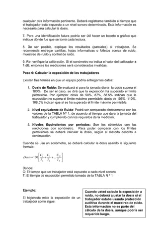 cualquier otra información pertinente. Deberá registrarse también el tiempo que
el trabajador está expuesto a un nivel sonoro determinado. Esta información es
necesaria para calcular la dosis.
7. Para una identificación futura podría ser útil hacer un boceto o gráfico que
indique dónde fue que se tomó cada lectura.
8. De ser posible, explique los resultados (parciales) al trabajador. Se
recomienda entregar cartillas, hojas informativas o folletos acerca de ruido,
muestreo de ruido y control de ruido.
9. Re- verifique la calibración. Si el sonómetro no indica el valor del calibrador ±
1 dB, entonces las mediciones será consideradas inválidas.
Paso 6: Calcular la exposición de los trabajadores
Existen tres formas en que un equipo podría entregar los datos:
1. Dosis de Ruido: Se evaluará si para la jornada diaria la dosis supera el
100%. De ser el caso, se dirá que la exposición ha superado el límite
permisible. Por ejemplo: dosis de 90%, 87%, 88.5% indican que la
exposición no supera el límite máximo permisible; dosis de 105%, 110%,
108,5% indican que sí se ha superado el límite máximo permisible.
2. Nivel equivalente de Ruido: Podrá ser comparado directamente con los
valores de la TABLA Nº 1, de acuerdo al tiempo que dura la jornada del
trabajador y cumpliendo con los requisitos de la medición.
3. Niveles Equivalentes por periodos: Son los obtenidos con las
mediciones con sonómetro. Para poder comparar con los límites
permisibles se deberá calcular la dosis, según el método descrito a
continuación.
Cuando se use un sonómetro, se deberá calcular la dosis usando la siguiente
formula:
⎥
⎦
⎤
⎢
⎣
⎡
++=
N
N
T
C
T
C
T
C
Dosis ...100
2
2
1
1
Donde:
C: El tiempo que un trabajador está expuesto a cada nivel sonoro
T: El tiempo de exposición permitido tomado de la TABLA N º 1
Ejemplo:
El higienista mide la exposición de un
trabajador como sigue:
Cuando usted calcule la exposición a
ruido, no deberá ajustar la dosis si el
trabajador estaba usando protección
auditiva durante el muestreo de ruido.
Esta información no es parte del
cálculo de la dosis, aunque podría ser
requerida luego.
 