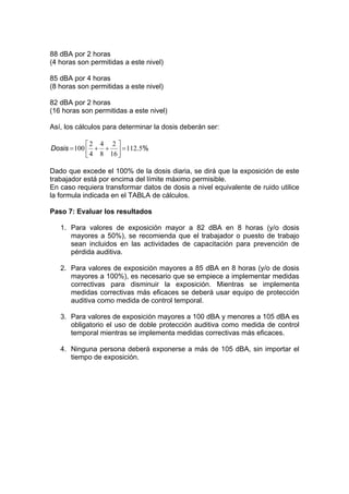 88 dBA por 2 horas
(4 horas son permitidas a este nivel)
85 dBA por 4 horas
(8 horas son permitidas a este nivel)
82 dBA por 2 horas
(16 horas son permitidas a este nivel)
Así, los cálculos para determinar la dosis deberán ser:
%.5112
16
2
8
4
4
2
100 =⎥
⎦
⎤
⎢
⎣
⎡
++=Dosis
Dado que excede el 100% de la dosis diaria, se dirá que la exposición de este
trabajador está por encima del límite máximo permisible.
En caso requiera transformar datos de dosis a nivel equivalente de ruido utilice
la formula indicada en el TABLA de cálculos.
Paso 7: Evaluar los resultados
1. Para valores de exposición mayor a 82 dBA en 8 horas (y/o dosis
mayores a 50%), se recomienda que el trabajador o puesto de trabajo
sean incluidos en las actividades de capacitación para prevención de
pérdida auditiva.
2. Para valores de exposición mayores a 85 dBA en 8 horas (y/o de dosis
mayores a 100%), es necesario que se empiece a implementar medidas
correctivas para disminuir la exposición. Mientras se implementa
medidas correctivas más eficaces se deberá usar equipo de protección
auditiva como medida de control temporal.
3. Para valores de exposición mayores a 100 dBA y menores a 105 dBA es
obligatorio el uso de doble protección auditiva como medida de control
temporal mientras se implementa medidas correctivas más eficaces.
4. Ninguna persona deberá exponerse a más de 105 dBA, sin importar el
tiempo de exposición.
 