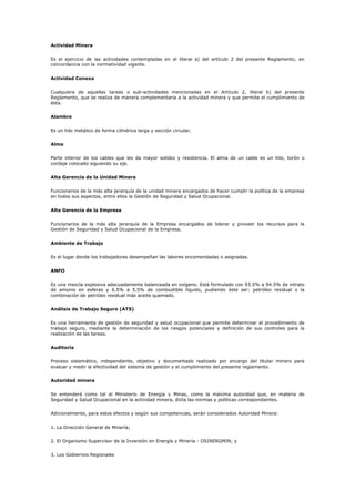 Actividad Minera
Es el ejercicio de las actividades contempladas en el literal a) del artículo 2 del presente Reglamento, en
concordancia con la normatividad vigente.
Actividad Conexa
Cualquiera de aquellas tareas o sub-actividades mencionadas en el Artículo 2, literal b) del presente
Reglamento, que se realiza de manera complementaria a la actividad minera y que permite el cumplimiento de
ésta.
Alambre
Es un hilo metálico de forma cilíndrica larga y sección circular.
Alma
Parte interior de los cables que les da mayor solidez y resistencia. El alma de un cable es un hilo, torón o
cordaje colocado siguiendo su eje.
Alta Gerencia de la Unidad Minera
Funcionarios de la más alta jerarquía de la unidad minera encargados de hacer cumplir la política de la empresa
en todos sus aspectos, entre ellos la Gestión de Seguridad y Salud Ocupacional.
Alta Gerencia de la Empresa
Funcionarios de la más alta jerarquía de la Empresa encargados de liderar y proveer los recursos para la
Gestión de Seguridad y Salud Ocupacional de la Empresa.
Ambiente de Trabajo
Es el lugar donde los trabajadores desempeñan las labores encomendadas o asignadas.
ANFO
Es una mezcla explosiva adecuadamente balanceada en oxígeno. Está formulado con 93.5% a 94.5% de nitrato
de amonio en esferas y 6.5% a 5.5% de combustible líquido, pudiendo éste ser: petróleo residual o la
combinación de petróleo residual más aceite quemado.
Análisis de Trabajo Seguro (ATS)
Es una herramienta de gestión de seguridad y salud ocupacional que permite determinar el procedimiento de
trabajo seguro, mediante la determinación de los riesgos potenciales y definición de sus controles para la
realización de las tareas.
Auditoría
Proceso sistemático, independiente, objetivo y documentado realizado por encargo del titular minero para
evaluar y medir la efectividad del sistema de gestión y el cumplimiento del presente reglamento.
Autoridad minera
Se entenderá como tal al Ministerio de Energía y Minas, como la máxima autoridad que, en materia de
Seguridad y Salud Ocupacional en la actividad minera, dicta las normas y políticas correspondientes.
Adicionalmente, para estos efectos y según sus competencias, serán considerados Autoridad Minera:
1. La Dirección General de Minería;
2. El Organismo Supervisor de la Inversión en Energía y Minería - OSINERGMIN; y
3. Los Gobiernos Regionales
 