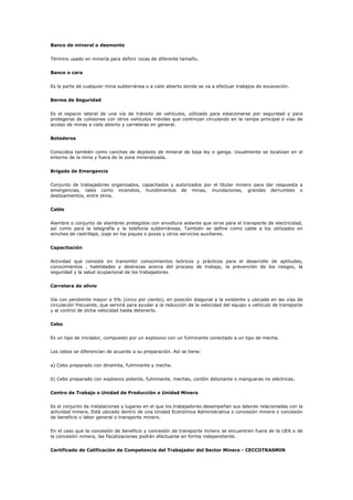 Banco de mineral o desmonte
Término usado en minería para definir rocas de diferente tamaño.
Banco o cara
Es la parte de cualquier mina subterránea o a cielo abierto donde se va a efectuar trabajos de excavación.
Berma de Seguridad
Es el espacio lateral de una vía de tránsito de vehículos, utilizado para estacionarse por seguridad y para
protegerse de colisiones con otros vehículos móviles que continúan circulando en la rampa principal o vías de
acceso de minas a cielo abierto y carreteras en general.
Botaderos
Conocidos también como canchas de depósito de mineral de baja ley o ganga. Usualmente se localizan en el
entorno de la mina y fuera de la zona mineralizada.
Brigada de Emergencia
Conjunto de trabajadores organizados, capacitados y autorizados por el titular minero para dar respuesta a
emergencias, tales como incendios, hundimientos de minas, inundaciones, grandes derrumbes o
deslizamientos, entre otros.
Cable
Alambre o conjunto de alambres protegidos con envoltura aislante que sirve para el transporte de electricidad,
así como para la telegrafía y la telefonía subterráneas. También se define como cable a los utilizados en
winches de rastrillaje, izaje en los piques o pozas y otros servicios auxiliares.
Capacitación
Actividad que consiste en transmitir conocimientos teóricos y prácticos para el desarrollo de aptitudes,
conocimientos , habilidades y destrezas acerca del proceso de trabajo, la prevención de los riesgos, la
seguridad y la salud ocupacional de los trabajadores.
Carretera de alivio
Vía con pendiente mayor a 5% (cinco por ciento), en posición diagonal a la existente y ubicada en las vías de
circulación frecuente, que servirá para ayudar a la reducción de la velocidad del equipo o vehículo de transporte
y al control de dicha velocidad hasta detenerlo.
Cebo
Es un tipo de iniciador, compuesto por un explosivo con un fulminante conectado a un tipo de mecha.
Los cebos se diferencian de acuerdo a su preparación. Así se tiene:
a) Cebo preparado con dinamita, fulminante y mecha.
b) Cebo preparado con explosivo potente, fulminante, mechas, cordón detonante o mangueras no eléctricas.
Centro de Trabajo o Unidad de Producción o Unidad Minera
Es el conjunto de instalaciones y lugares en el que los trabajadores desempeñan sus labores relacionadas con la
actividad minera. Está ubicado dentro de una Unidad Económica Administrativa o concesión minera o concesión
de beneficio o labor general o transporte minero.
En el caso que la concesión de beneficio y concesión de transporte minero se encuentren fuera de la UEA o de
la concesión minera, las fiscalizaciones podrán efectuarse en forma independiente.
Certificado de Calificación de Competencia del Trabajador del Sector Minero - CECCOTRASMIN
 