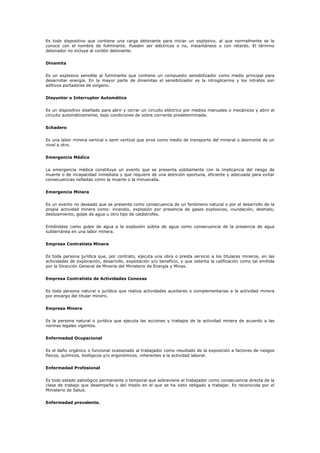 Es todo dispositivo que contiene una carga detonante para iniciar un explosivo, al que normalmente se le
conoce con el nombre de fulminante. Pueden ser eléctricos o no, instantáneos o con retardo. El término
detonador no incluye al cordón detonante.
Dinamita
Es un explosivo sensible al fulminante que contiene un compuesto sensibilizador como medio principal para
desarrollar energía. En la mayor parte de dinamitas el sensibilizador es la nitroglicerina y los nitratos son
aditivos portadores de oxígeno.
Disyuntor o Interruptor Automático
Es un dispositivo diseñado para abrir y cerrar un circuito eléctrico por medios manuales o mecánicos y abrir el
circuito automáticamente, bajo condiciones de sobre corriente predeterminada.
Echadero
Es una labor minera vertical o semi vertical que sirve como medio de transporte del mineral o desmonte de un
nivel a otro.
Emergencia Médica
La emergencia médica constituye un evento que se presenta súbitamente con la implicancia del riesgo de
muerte o de incapacidad inmediata y que requiere de una atención oportuna, eficiente y adecuada para evitar
consecuencias nefastas como la muerte o la minusvalía.
Emergencia Minera
Es un evento no deseado que se presenta como consecuencia de un fenómeno natural o por el desarrollo de la
propia actividad minera como: incendio, explosión por presencia de gases explosivos, inundación, deshielo,
deslizamiento, golpe de agua u otro tipo de catástrofes.
Entiéndase como golpe de agua a la explosión súbita de agua como consecuencia de la presencia de agua
subterránea en una labor minera.
Empresa Contratista Minera
Es toda persona jurídica que, por contrato, ejecuta una obra o presta servicio a los titulares mineros, en las
actividades de exploración, desarrollo, explotación y/o beneficio, y que ostenta la calificación como tal emitida
por la Dirección General de Minería del Ministerio de Energía y Minas.
Empresa Contratista de Actividades Conexas
Es toda persona natural o jurídica que realiza actividades auxiliares o complementarias a la actividad minera
por encargo del titular minero.
Empresa Minera
Es la persona natural o jurídica que ejecuta las acciones y trabajos de la actividad minera de acuerdo a las
normas legales vigentes.
Enfermedad Ocupacional
Es el daño orgánico o funcional ocasionado al trabajador como resultado de la exposición a factores de riesgos
físicos, químicos, biológicos y/o ergonómicos, inherentes a la actividad laboral.
Enfermedad Profesional
Es todo estado patológico permanente o temporal que sobreviene al trabajador como consecuencia directa de la
clase de trabajo que desempeña o del medio en el que se ha visto obligado a trabajar. Es reconocida por el
Ministerio de Salud.
Enfermedad prevalente.
 