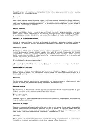 Es aquél mal que está presente en un tiempo determinado. Incluye casos que se iniciaron antes y aquellos
casos nuevos en el mencionado período.
Ergonomía
Es la ciencia, llamada también ingeniería humana, que busca optimizar la interacción entre el trabajador,
máquina y ambiente de trabajo con el fin de adecuar los puestos, ambientes y la organización del trabajo a las
capacidades y características de los trabajadores, a fin de minimizar efectos negativos y, con ello, mejorar el
rendimiento y la seguridad del trabajador.
Espacio confinado
Es aquel lugar de área reducida o espacio con abertura limitada de entrada y salida constituido por maquinaria,
tanque, tolvas o labores subterráneas; en el cual existe condiciones de alto riesgo, como falta de oxígeno,
presencia de gases tóxicos u otros similares que requieran Permiso Escrito de Trabajo de Alto Riesgo (PETAR).
Estadística de incidentes y accidentes
Sistema de registro, análisis y control de la información de incidentes y accidentes, orientado a utilizar la
información y las tendencias asociadas en forma proactiva para reducir la ocurrencia de este tipo de eventos.
Estándar de Trabajo
El estándar es definido como los modelos, pautas y patrones que contienen los parámetros y los requisitos
mínimos aceptables de medida, cantidad, calidad, valor, peso y extensión establecidos por estudios
experimentales, investigación, legislación vigente y/o resultado del avance tecnológico, con los cuales es
posible comparar las actividades de trabajo, desempeño y comportamiento industrial. Es un parámetro que
indica la forma correcta de hacer las cosas.
El estándar satisface las siguientes preguntas:
¿Qué hacer?, ¿Quién lo hará?, ¿Cuándo se hará? y ¿Quién es el responsable de que el trabajo sea bien hecho?
Examen Médico Ocupacional
Es la evaluación médica de salud ocupacional que se realiza al trabajador al ingresar a trabajar, durante el
ejercicio del vínculo laboral y una vez concluido el vínculo laboral, así como cuando cambia de tarea en o
reingresa a la empresa.
Explosivos
Son compuestos químicos susceptibles de descomposición muy rápida que generan instantáneamente gran
volumen de gases a altas temperaturas y presión ocasionando efectos destructivos.
Explosivo potente
Es un explosivo de alta densidad, velocidad y presión de detonación utilizada para iniciar taladros de gran
longitud y diámetro, siempre que estén utilizando agentes de voladura.
Explotación Racional
Es aquélla explotación sostenible del yacimiento cumpliendo las disposiciones legales vigentes, para obtener los
mejores resultados económicos.
Evaluación de riesgos
Es un proceso posterior a la identificación de los peligros, que permite valorar el nivel, grado y gravedad de
aquellos, proporcionando la información necesaria para que el titular y el trabajador minero estén en
condiciones de tomar una decisión apropiada sobre la oportunidad, prioridad y tipo de acciones preventivas que
debe adoptar, con la finalidad de eliminar la contingencia o la proximidad de un daño.
Facilitador
Es una persona con conocimientos y experiencia en la industria minera , cuyo rol es apoyar en la prevención o
resolución de un conflicto relacionado, entre otros, con la Seguridad y Salud Ocupacional.
 