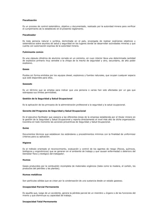 Fiscalización
Es un proceso de control sistemático, objetivo y documentado, realizado por la autoridad minera para verificar
el cumplimiento de lo establecido en el presente reglamento.
Fiscalizador
Es toda persona natural o jurídica, domiciliada en el país, encargada de realizar exámenes objetivos y
sistemáticos sobre asuntos de salud y seguridad en los lugares donde se desarrollan actividades mineras y que
cuenta con autorización expresa de la autoridad minera.
Fulminante común
Es una cápsula cilíndrica de aluminio cerrada en un extremo, en cuyo interior lleva una determinada cantidad
de explosivo primario muy sensible a la chispa de la mecha de seguridad y otro, secundario, de alto poder
explosivo.
Gases
Fluidos sin forma emitidos por los equipos diesel, explosivos y fuentes naturales, que ocupan cualquier espacio
que esté disponible para ellos.
Gaseado
Es un término que se emplea para indicar que una persona o varias han sido afectadas por un gas que
sobrepasa sus límites permisibles.
Gestión de la Seguridad y Salud Ocupacional
Es la aplicación de los principios de la administración profesional a la seguridad y la salud ocupacional.
Gerente del Programa de Seguridad y Salud Ocupacional
Es el ejecutivo facilitador que asesora a las diferentes áreas de la empresa establecida por el titular minero en
la gestión de la Seguridad y Salud Ocupacional y reporta directamente al nivel más alto de dicha organización.
Coordina en todo momento las acciones preventivas de Seguridad y Salud Ocupacional.
Guías
Documentos técnicos que establecen los estándares y procedimientos mínimos con la finalidad de uniformizar
criterios para su aplicación.
Higiene
Es el método orientado al reconocimiento, evaluación y control de los agentes de riesgo (físicos, químicos,
biológicos y ergonómicos) que se generan en el ambiente de trabajo y que causan enfermedad o deterioro del
bienestar físico y biológico del trabajador.
Humos
Gases producidos por la combustión incompleta de materiales orgánicos (tales como la madera, el carbón, los
productos del petróleo y las plantas).
Humos metálicos
Son partículas sólidas que se crean por la condensación de una sustancia desde un estado gaseoso.
Incapacidad Parcial Permanente
Es aquélla que, luego de un accidente, genera la pérdida parcial de un miembro u órgano o de las funciones del
mismo y que disminuye su capacidad de trabajo.
Incapacidad Total Permanente
 