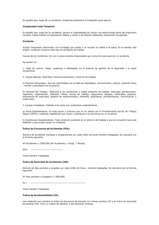 Es aquélla que, luego de un accidente, incapacita totalmente al trabajador para laborar.
Incapacidad Total Temporal
Es aquélla que, luego de un accidente, genera la imposibilidad de utilizar una determinada parte del organismo
humano, hasta finalizar el tratamiento médico y volver a las labores habituales, totalmente recuperado.
Incidente
Suceso inesperado relacionado con el trabajo que puede o no resultar en daños a la salud. En el sentido más
amplio, incidente involucra todo tipo de accidente de trabajo.
Causas de los Incidentes: Es uno o varios eventos relacionados que concurren para generar un accidente.
Se dividen en:
1. Falta de control: Fallas, ausencias o debilidades en el sistema de gestión de la seguridad y la salud
ocupacional.
2. Causas Básicas: Referidas a factores personales y factores de trabajo:
a) Factores Personales.- Son los relacionados con la falta de habilidades, conocimientos, actitud, condición físico
- mental y psicológica de la persona.
b) Factores del Trabajo.- Referidos a las condiciones y medio ambiente de trabajo: liderazgo, planeamiento,
ingeniería, organización, métodos, ritmos, turnos de trabajo, maquinaria, equipos, materiales, logística,
dispositivos de seguridad, sistema de mantenimiento, ambiente, estándares, procedimientos, comunicación y
supervisión.
3. Causas inmediatas: Debidas a los actos y/o condiciones subestándares:
a) Actos Subestándares: Es toda acción o práctica que no se realiza con el Procedimiento Escrito de Trabajo
Seguro (PETS) o estándar establecido que causa o contribuye a la ocurrencia de un incidente.
b) Condiciones Subestándares: Toda condición existente en el entorno del trabajo y que se encuentre fuera del
estándar y que puede causar un incidente.
Índice de Frecuencia de Accidentes (IFA):
Número de accidentes mortales e incapacitantes por cada millón de horas hombre trabajadas. Se calculará con
la formula siguiente:
Nº Accidentes x 1’000,000 (Nº Accidentes = Incap. + Mortal)
IFA= -----------------------------------
Horas Hombre Trabajadas
Índice de Severidad de Accidentes (ISA)
Número de días perdidos o cargados por cada millón de horas - hombre trabajadas. Se calculará con la fórmula
siguiente:
Nº Días perdidos o Cargados x 1’000,000
IS = -----------------------------------------------------------
Horas Hombre Trabajadas
Índice de Accidentabilidad (IA):
Una medición que combina el índice de frecuencia de lesiones con tiempo perdido (IF) y el índice de severidad
de lesiones (IS), como un medio de clasificar a las empresas mineras.
 
