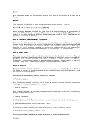 Neblina
Nube poco espesa y baja, que dificulta más o menos la visión según la concentración de las gotas que la
forman.
Peligro
Todo aquello que tiene potencial de causar daño a las personas, equipos, procesos y ambiente.
Permiso Escrito para Trabajos de Alto Riesgo (PETAR)
Es un documento autorizado y firmado para cada turno por el ingeniero supervisor y superintendente o
responsable del área de trabajo y visado por el Gerente del Programa de Seguridad y Salud Ocupacional o, en
ausencia de éste, por el Ingeniero de Seguridad, que permite efectuar trabajos en zonas o ubicaciones que son
peligrosas y consideradas de alto riesgo.
Plan de Preparación y Respuesta para Emergencias
Documento guía detallado sobre las medidas que se debe tomar bajo varias condiciones de emergencia
posibles. Incluye responsabilidades de individuos y departamentos, recursos del titular minero disponibles para
su uso, fuentes de ayuda fuera de la Empresa, métodos o procedimientos generales que se debe seguir,
autoridad para tomar decisiones, requisitos para implementar procedimientos dentro del departamento,
capacitación y práctica de procedimientos de emergencia, las comunicaciones y los informes exigidos.
Plan de Minado Anual
Es el documento que contiene todas las actividades o acciones a realizar durante el período de un año y que
comprende, entre otras: la identificación de los límites de las áreas de exploración, explotación, preparación,
beneficio y otras actividades inherentes, metodología y parámetros de trabajo, equipos a ser utilizados,
presupuestos y costos, personal, medidas de Seguridad y Salud Ocupacional y posibles impactos en el entorno
y medidas a tomar frente a posibles eventos adversos, cuantificando las metas a alcanzar.
Planta de Beneficio
Es aquella instalación destinada a desarrollar los procesos mencionados en los artículos 17 y 18 del TUO de la
Ley General de Minería y los artículos 42 y 44 del Decreto Supremo 03-94-EM, Reglamento de Diversos Títulos
del TUO de la Ley General de Minería.
En tal sentido, se entenderá como planta de beneficio a las siguientes:
1. Planta Concentradora:
Es la infraestructura diseñada y construida para el proceso de chancado, molienda, flotación y concentración
metalúrgica en el proceso de recuperación de minerales.
2. Planta de Separación:
Es la instalación destinada a la separación mecánica de metales pesados, tales como el oro y el tungsteno, y
trabajos de amalgamación y otros.
3. Planta de Clasificación:
Instalación destinada a la clasificación de materiales finos con relación a la presencia de materiales gruesos.
4. Planta Hidrometalúrgica (de lixiviación, electrolítica y otros):
Instalación destinada a la realización del proceso de extracción de metales por sistemas acuosos.
5. Planta Pirometalúrgica (fundición, refinería y otros):
Instalación destinada a la realización del proceso de extracción de metales por acción del calor.
Práctica
 