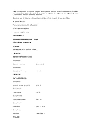 Única.- El Reglamento de Seguridad e Higiene Minera aprobado mediante Decreto Supremo Nº 046-2001-EM y
sus modificatorias quedará sin efecto a la entrada en vigencia del Reglamento de Seguridad y Salud
Ocupacional que mediante el presente se aprueba.
Dado en la Casa de Gobierno, en Lima, a los veintiún días del mes de agosto del año dos mil diez.
ALAN GARCÍA PÉREZ
Presidente Constitucional de la República
PEDRO SÁNCHEZ GAMARRA
Ministro de Energía y Minas
INDICE GENERAL
REGLAMENTO DE SEGURIDAD Y SALUD
OCUPACIONAL EN MINERÍA
TÍTULO I
GESTIÓN DEL SUB - SECTOR MINERÍA
CAPÍTULO I
DISPOSICIONES GENERALES
Subcapítulo I
Objetivos y Alcances (Arts. 1 al 6)
Subcapítulo II
Definición de Términos (Art. 7)
CAPÍTULO II
AUTORIDAD MINERA
Subcapítulo I
Dirección General de Minería (Art. 8)
Subcapítulo II
OSINERGMIN (Art. 9)
Subcapítulo III
Gobiernos Regionales (Art. 10)
Subcapítulo IV
Fiscalización (Arts. 11 al 18)
Subcapítulo V
Sanciones (Arts. 19 al 23)
TÍTULO II
 