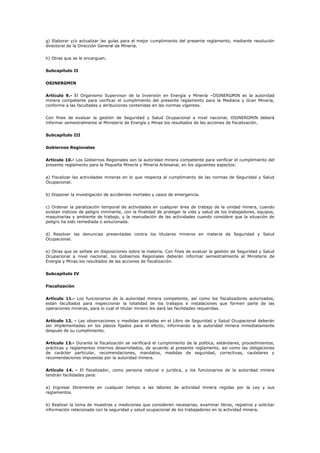 g) Elaborar y/o actualizar las guías para el mejor cumplimiento del presente reglamento, mediante resolución
directoral de la Dirección General de Minería.
h) Otras que se le encarguen.
Subcapítulo II
OSINERGMIN
Artículo 9.- El Organismo Supervisor de la Inversión en Energía y Minería –OSINERGMIN es la autoridad
minera competente para verificar el cumplimiento del presente reglamento para la Mediana y Gran Minería,
conforme a las facultades y atribuciones contenidas en las normas vigentes.
Con fines de evaluar la gestión de Seguridad y Salud Ocupacional a nivel nacional, OSINERGMIN deberá
informar semestralmente al Ministerio de Energía y Minas los resultados de las acciones de fiscalización.
Subcapítulo III
Gobiernos Regionales
Artículo 10.- Los Gobiernos Regionales son la autoridad minera competente para verificar el cumplimiento del
presente reglamento para la Pequeña Minería y Minería Artesanal, en los siguientes aspectos:
a) Fiscalizar las actividades mineras en lo que respecta al cumplimiento de las normas de Seguridad y Salud
Ocupacional.
b) Disponer la investigación de accidentes mortales y casos de emergencia.
c) Ordenar la paralización temporal de actividades en cualquier área de trabajo de la unidad minera, cuando
existan indicios de peligro inminente, con la finalidad de proteger la vida y salud de los trabajadores, equipos,
maquinarias y ambiente de trabajo, y la reanudación de las actividades cuando considere que la situación de
peligro ha sido remediada o solucionada.
d) Resolver las denuncias presentadas contra los titulares mineros en materia de Seguridad y Salud
Ocupacional.
e) Otras que se señale en disposiciones sobre la materia. Con fines de evaluar la gestión de Seguridad y Salud
Ocupacional a nivel nacional, los Gobiernos Regionales deberán informar semestralmente al Ministerio de
Energía y Minas los resultados de las acciones de fiscalización.
Subcapítulo IV
Fiscalización
Artículo 11.- Los funcionarios de la autoridad minera competente, así como los fiscalizadores autorizados,
están facultados para inspeccionar la totalidad de los trabajos e instalaciones que formen parte de las
operaciones mineras, para lo cual el titular minero les dará las facilidades requeridas.
Artículo 12. - Las observaciones y medidas anotadas en el Libro de Seguridad y Salud Ocupacional deberán
ser implementadas en los plazos fijados para el efecto, informando a la autoridad minera inmediatamente
después de su cumplimiento.
Artículo 13.- Durante la fiscalización se verificará el cumplimiento de la política, estándares, procedimientos,
prácticas y reglamentos internos desarrollados, de acuerdo al presente reglamento, así como las obligaciones
de carácter particular, recomendaciones, mandatos, medidas de seguridad, correctivas, cautelares y
recomendaciones impuestas por la autoridad minera.
Artículo 14. - El fiscalizador, como persona natural o jurídica, y los funcionarios de la autoridad minera
tendrán facilidades para:
a) Ingresar libremente en cualquier tiempo a las labores de actividad minera regidas por la Ley y sus
reglamentos.
b) Realizar la toma de muestras y mediciones que consideren necesarias, examinar libros, registros y solicitar
información relacionada con la seguridad y salud ocupacional de los trabajadores en la actividad minera.
 