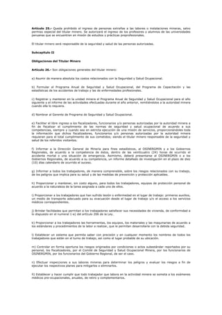 Artículo 25.- Queda prohibido el ingreso de personas extrañas a las labores o instalaciones mineras, salvo
permiso especial del titular minero. Se autorizará el ingreso de los profesores y alumnos de las universidades
peruanas que se encuentren en misión de estudios y prácticas preprofesionales.
El titular minero será responsable de la seguridad y salud de las personas autorizadas.
Subcapítulo II
Obligaciones del Titular Minero
Artículo 26.- Son obligaciones generales del titular minero:
a) Asumir de manera absoluta los costos relacionados con la Seguridad y Salud Ocupacional.
b) Formular el Programa Anual de Seguridad y Salud Ocupacional, del Programa de Capacitación y las
estadísticas de los accidentes de trabajo y las de enfermedades profesionales.
c) Registrar y mantener en la unidad minera el Programa Anual de Seguridad y Salud Ocupacional para el año
siguiente y el informe de las actividades efectuadas durante el año anterior, remitiéndolos a la autoridad minera
cuando ella lo requiera.
d) Nombrar al Gerente de Programa de Seguridad y Salud Ocupacional.
e) Facilitar el libre ingreso a los fiscalizadores, funcionarios y/o personas autorizadas por la autoridad minera a
fin de fiscalizar el cumplimiento de las normas de seguridad y salud ocupacional de acuerdo a sus
competencias, siempre y cuando sea en estricta ejecución de una misión de servicios, proporcionándoles toda
la información que dichos fiscalizadores, funcionarios y/o personas autorizadas por la autoridad minera
requieran para el total cumplimiento de sus cometidos; siendo el titular minero responsable de la seguridad y
salud de los referidos visitantes.
f) Informar a la Dirección General de Minería para fines estadísticos, al OSINERGMIN y a los Gobiernos
Regionales, de acuerdo a la competencia de éstos, dentro de las veinticuatro (24) horas de ocurrido el
accidente mortal o una situación de emergencia. Asimismo, deberá presentarse al OSINERGMIN o a los
Gobiernos Regionales, de acuerdo a su competencia, un informe detallado de investigación en el plazo de diez
(10) días calendario de ocurrido el suceso.
g) Informar a todos los trabajadores, de manera comprensible, sobre los riesgos relacionados con su trabajo,
de los peligros que implica para su salud y de las medidas de prevención y protección aplicables.
h) Proporcionar y mantener, sin costo alguno, para todos los trabajadores, equipos de protección personal de
acuerdo a la naturaleza de la tarea asignada a cada uno de ellos.
i) Proporcionar a los trabajadores que han sufrido lesión o enfermedad en el lugar de trabajo: primeros auxilios,
un medio de transporte adecuado para su evacuación desde el lugar de trabajo y/o el acceso a los servicios
médicos correspondientes.
j) Brindar facilidades que permitan a los trabajadores satisfacer sus necesidades de vivienda, de conformidad a
lo dispuesto en el numeral 1-a) del artículo 206 de la Ley.
k) Proporcionar a los trabajadores las herramientas, los equipos, los materiales y las maquinarias de acuerdo a
los estándares y procedimientos de la labor a realizar, que le permitan desarrollarla con la debida seguridad.
l) Establecer un sistema que permita saber con precisión y en cualquier momento los nombres de todos los
trabajadores que están en el turno de trabajo, así como el lugar probable de su ubicación.
m) Controlar en forma oportuna los riesgos originados por condiciones o actos subestándar reportados por su
personal, los fiscalizadores, por el Comité de Seguridad y Salud Ocupacional Minera, por los funcionarios de
OSINERGMIN, por los funcionarios del Gobierno Regional, de ser el caso.
n) Efectuar inspecciones a sus labores mineras para determinar los peligros y evaluar los riesgos a fin de
ejecutar los respectivos planes para mitigarlos o eliminarlos.
ñ) Establecer y hacer cumplir que todo trabajador que labora en la actividad minera se someta a los exámenes
médicos pre-ocupacionales, anuales, de retiro y complementarios.
 