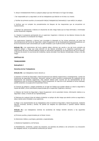 h. Actuar inmediatamente frente a cualquier peligro que sea informado en el lugar de trabajo.
i. Ser responsable por su seguridad y la de los trabajadores que laboran en el área a su mando.
j. Facilitar los primeros auxilios y la evacuación del(os) trabajador(es) lesionado(s) o que esté(n) en peligro.
k Verificar que se cumplan los procedimientos de bloqueo de las maquinarias que se encuentren en
mantenimiento.
l. Paralizar las operaciones o labores en situaciones de alto riesgo hasta que se haya eliminado o minimizado
dichas situaciones riesgosas.
m. Imponer la presencia permanente de un supervisor (ingeniero o técnico) en las labores mineras de alto
riesgo, de acuerdo a la evaluación de riesgos.
Los supervisores (ingeniero o técnico) que incumplan lo dispuesto en los incisos anteriores, así como las
recomendaciones del Comité de Seguridad y Salud Ocupacional, de los fiscalizadores/inspectores/auditores y/o
de los funcionarios serán sancionados por su jefe inmediato o por el jefe de área correspondiente.
Artículo 39.- Los supervisores del turno saliente deben informar por escrito a los del turno entrante de
cualquier peligro y riesgo que exija atención en las labores sometidas a su respectiva supervisión. Los
supervisores del turno entrante deberán evaluar la información otorgada por los supervisores del turno saliente,
a efectos de prevenir la ocurrencia de incidentes, dando prioridad a las labores consideradas críticas o de alto
riesgo.
CAPÍTULO III
TRABAJADORES
Subcapítulo I
Derechos de los Trabajadores
Artículo 40.- Los trabajadores tienen derecho a:
a) Solicitar al Comité de Seguridad y Salud Ocupacional que efectúe inspecciones e investigaciones, cuando las
condiciones de seguridad lo ameriten. Asimismo, solicitar a dicho Comité el cumplimiento de cualquiera de las
disposiciones del presente reglamento. Esta petición deberá estar suscrita por los representantes de los
trabajadores ante el Comité de Seguridad y Salud Ocupacional. En caso de no ser atendida en forma reiterada,
podrán presentar una queja ante la autoridad minera.
b) Conocer los peligros y riesgos existentes en el lugar de trabajo que puedan afectar su salud o seguridad a
través del IPERC y de la información proporcionada por el supervisor (ingeniero o técnico).
c) Obtener del Comité de Seguridad y Salud Ocupacional o de la autoridad minera, información relativa a su
seguridad o salud, a través de sus representantes.
d) Retirarse de cualquier área de trabajo al detectar un peligro de alto riesgo que atente contra su seguridad o
salud, dando aviso inmediato a sus superiores.
e) Elegir a los representantes de los trabajadores ante el Comité de Seguridad y Salud Ocupacional, mediante
elección universal, secreta y directa. No podrán ser elegidos los supervisores o quienes realicen labores
similares.
Artículo 41.- Los trabajadores víctimas de accidentes de trabajo tendrán derecho a las siguientes
prestaciones:
a) Primeros auxilios, proporcionados por el titular minero.
b) Atenciones médica y quirúrgica, generales y especializadas.
c) Asistencia hospitalaria y de farmacia.
d) Rehabilitación, recibiendo, cuando sea necesario, los aparatos de prótesis o de corrección o su renovación
por desgaste natural, no procediendo sustituirlos por dinero.
 