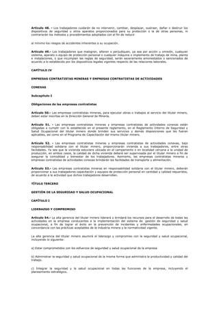 Artículo 48. - Los trabajadores cuidarán de no intervenir, cambiar, desplazar, sustraer, dañar o destruir los
dispositivos de seguridad u otros aparatos proporcionados para su protección o la de otras personas, ni
contrariarán los métodos y procedimientos adoptados con el fin de reducir
al mínimo los riesgos de accidentes inherentes a su ocupación.
Artículo 49.- Los trabajadores que malogren, alteren o perjudiquen, ya sea por acción u omisión, cualquier
sistema, aparato o equipo de protección personal o cualquier máquina o implemento de trabajo de mina, planta
e instalaciones, o que incumplan las reglas de seguridad, serán severamente amonestados o sancionados de
acuerdo a lo establecido por los dispositivos legales vigentes respecto de las relaciones laborales.
CAPÍTULO IV
EMPRESAS CONTRATISTAS MINERAS Y EMPRESAS CONTRATISTAS DE ACTIVIDADES
CONEXAS
Subcapítulo I
Obligaciones de las empresas contratistas
Artículo 50.- Las empresas contratistas mineras, para ejecutar obras o trabajos al servicio del titular minero,
deben estar inscritas en la Dirección General de Minería.
Artículo 51. - Las empresas contratistas mineras y empresas contratistas de actividades conexas están
obligadas a cumplir con lo establecido en el presente reglamento, en el Reglamento Interno de Seguridad y
Salud Ocupacional del titular minero donde brinden sus servicios y demás disposiciones que les fueran
aplicables, así como en el Programa de Capacitación del mismo titular minero.
Artículo 52. - Las empresas contratistas mineras y empresas contratistas de actividades conexas, bajo
responsabilidad solidaria con el titular minero, proporcionarán vivienda a sus trabajadores, entre otras
facilidades. Ya sea que la vivienda estuviera ubicada en el campamento o en localidad cercana a la unidad de
producción, en ambos casos, la calidad de dicha vivienda deberá ser supervisada por el titular minero a fin de
asegurar la comodidad y bienestar de los trabajadores. Asimismo, las empresas contratistas mineras y
empresas contratistas de actividades conexas brindarán las facilidades de transporte y alimentación.
Artículo 53.- Las empresas contratistas mineras en responsabilidad solidaria con el titular minero, deberán
proporcionar a sus trabajadores capacitación y equipos de protección personal en cantidad y calidad requeridos,
de acuerdo a la actividad que dichos trabajadores desarrollan.
TÍTULO TERCERO
GESTIÓN DE LA SEGURIDAD Y SALUD OCUPACIONAL
CAPÍTULO I
LIDERAZGO Y COMPROMISO
Artículo 54.- La alta gerencia del titular minero liderará y brindará los recursos para el desarrollo de todas las
actividades en la empresa conducentes a la implementación del sistema de gestión de seguridad y salud
ocupacional, a fin de lograr el éxito en la prevención de incidentes y enfermedades ocupacionales, en
concordancia con las prácticas aceptables de la industria minera y la normatividad vigente.
La alta gerencia del titular minero asumirá el liderazgo y compromiso con la seguridad y salud ocupacional,
incluyendo lo siguiente:
a) Estar comprometidos con los esfuerzos de seguridad y salud ocupacional de la empresa
b) Administrar la seguridad y salud ocupacional de la misma forma que administra la productividad y calidad del
trabajo.
c) Integrar la seguridad y la salud ocupacional en todas las funciones de la empresa, incluyendo el
planeamiento estratégico.
 