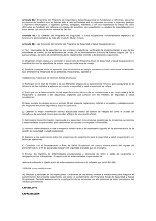 Artículo 66.- El Gerente del Programa de Seguridad y Salud Ocupacional en fundiciones y refinerías, así como
en plantas de beneficio que se dedican sólo a tales actividades será un ingeniero de minas o ingeniero geólogo
o ingeniero metalurgista, o ingeniero químico, colegiado, habilitado y con una experiencia no menor de cinco
(05) años en fundición y/o refinería y/o planta de beneficio, con capacitación o estudios de especialización en
estos temas con una duración mínima de 240 hrs.
Artículo 67.- El Gerente del Programa de Seguridad y Salud Ocupacional funcionalmente reportará al
funcionario administrativo de más alto nivel del titular minero.
Artículo 68.- Las funciones del Gerente del Programa de Seguridad y Salud Ocupacional son:
a) Ser responsable de la seguridad en los procesos productivos, verificando la implementación y uso de los
estándares de diseño, de los estándares de tareas, de los Procedimientos Escritos de Trabajo Seguro (PETS) y
para prácticas, así como el cumplimiento de los reglamentos internos y del presente reglamento.
b) Organizar, dirigir, ejecutar y controlar el desarrollo del Programa Anual de Seguridad y Salud Ocupacional en
coordinación con los ejecutivos de mayor rango de cada área de trabajo.
c) Paralizar cualquier labor en operación que se encuentre en peligro inminente y/o en condiciones subestándar
que amenacen la integridad de las personas, maquinarias, aparatos e
instalaciones, hasta que se eliminen dichas amenazas.
d) Participar en el plan de minado y de las diferentes etapas de las operaciones mineras, para asegurarse de la
eficiencia de los métodos a aplicarse en cuanto a seguridad y salud ocupacional se refiere.
e) Participar en la determinación de las especificaciones técnicas de las instalaciones a ser construidas y de la
maquinaria y aparatos a ser adquiridos, vigilando que cumplan con las medidas de seguridad y salud
ocupacional.
f) Hacer cumplir lo establecido en el artículo 58 del presente reglamento, referido a la gestión y establecimiento
del Programa Anual de Seguridad y Salud Ocupacional.
g) Obtener la mejor información técnica actualizada acerca del control de riesgos así como el acceso de
consultas a la autoridad minera para ayudar al logro de una gestión eficaz.
h) Administrar toda información relacionada a la seguridad, incluyendo las estadísticas de incidentes, accidentes
y enfermedades ocupacionales, para determinar las causas y corregirlas o eliminarlas.
i) Informar mensualmente a toda la empresa minera acerca del desempeño logrado en la administración de la
gestión de seguridad y salud ocupacional.
j) Asesorar a los supervisores sobre los programas de capacitación para la seguridad y salud ocupacional y en
prácticas operativas.
k) Coordinar con el Departamento o Área de Salud Ocupacional del centro minero acerca del ingreso de
personal nuevo, a fin de que pueda ocupar con seguridad el puesto que se le asigne.
l) Revisar los registros de enfermedades ocupacionales y exámenes de retiro o salida de vacaciones y
reingresos de los trabajadores. El registro de las enfermedades ocupacionales se
realizará utilizando la clasificación de enfermedades conforme a lo señalado por la RM Nº 480-
2008-SA y sus modificatorias.
m) Efectuar y participar en las inspecciones y auditorias de las labores mineras e instalaciones para asegurar el
cumplimiento del presente reglamento, así como el cumplimiento del Programa Anual de Seguridad y Salud
Ocupacional. También asesorará en la investigación de los incidentes con alto potencial de daño, para tomar las
medidas preventivas.
CAPÍTULO VI
CAPACITACIÓN
 