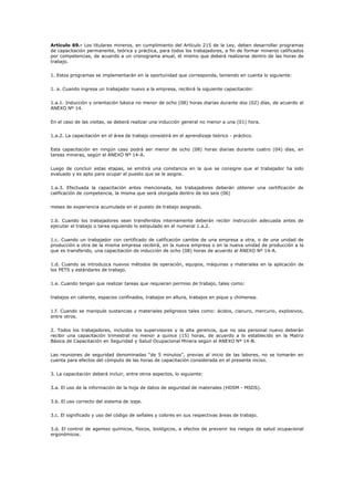 Artículo 69.- Los titulares mineros, en cumplimiento del Artículo 215 de la Ley, deben desarrollar programas
de capacitación permanente, teórica y práctica, para todos los trabajadores, a fin de formar mineros calificados
por competencias, de acuerdo a un cronograma anual, el mismo que deberá realizarse dentro de las horas de
trabajo.
1. Estos programas se implementarán en la oportunidad que corresponda, teniendo en cuenta lo siguiente:
1. a. Cuando ingresa un trabajador nuevo a la empresa, recibirá la siguiente capacitación:
1.a.1. Inducción y orientación básica no menor de ocho (08) horas diarias durante dos (02) días, de acuerdo al
ANEXO Nº 14.
En el caso de las visitas, se deberá realizar una inducción general no menor a una (01) hora.
1.a.2. La capacitación en el área de trabajo consistirá en el aprendizaje teórico - práctico.
Esta capacitación en ningún caso podrá ser menor de ocho (08) horas diarias durante cuatro (04) días, en
tareas mineras, según el ANEXO Nº 14-A.
Luego de concluir estas etapas, se emitirá una constancia en la que se consigne que el trabajador ha sido
evaluado y es apto para ocupar el puesto que se le asigne.
1.a.3. Efectuada la capacitación antes mencionada, los trabajadores deberán obtener una certificación de
calificación de competencia, la misma que será otorgada dentro de los seis (06)
meses de experiencia acumulada en el puesto de trabajo asignado.
1.b. Cuando los trabajadores sean transferidos internamente deberán recibir instrucción adecuada antes de
ejecutar el trabajo o tarea siguiendo lo estipulado en el numeral 1.a.2.
1.c. Cuando un trabajador con certificado de calificación cambie de una empresa a otra, o de una unidad de
producción a otra de la misma empresa recibirá, en la nueva empresa o en la nueva unidad de producción a la
que es transferido, una capacitación de inducción de ocho (08) horas de acuerdo al ANEXO Nº 14-A.
1.d. Cuando se introduzca nuevos métodos de operación, equipos, máquinas y materiales en la aplicación de
los PETS y estándares de trabajo.
1.e. Cuando tengan que realizar tareas que requieran permiso de trabajo, tales como:
trabajos en caliente, espacios confinados, trabajos en altura, trabajos en pique y chimenea.
1.f. Cuando se manipule sustancias y materiales peligrosos tales como: ácidos, cianuro, mercurio, explosivos,
entre otros.
2. Todos los trabajadores, incluidos los supervisores y la alta gerencia, que no sea personal nuevo deberán
recibir una capacitación trimestral no menor a quince (15) horas, de acuerdo a lo establecido en la Matriz
Básica de Capacitación en Seguridad y Salud Ocupacional Minera según el ANEXO Nº 14-B.
Las reuniones de seguridad denominadas “de 5 minutos”, previas al inicio de las labores, no se tomarán en
cuenta para efectos del cómputo de las horas de capacitación considerada en el presente inciso.
3. La capacitación deberá incluir, entre otros aspectos, lo siguiente:
3.a. El uso de la información de la hoja de datos de seguridad de materiales (HDSM - MSDS).
3.b. El uso correcto del sistema de izaje.
3.c. El significado y uso del código de señales y colores en sus respectivas áreas de trabajo.
3.d. El control de agentes químicos, físicos, biológicos, a efectos de prevenir los riesgos de salud ocupacional
ergonómicos.
 