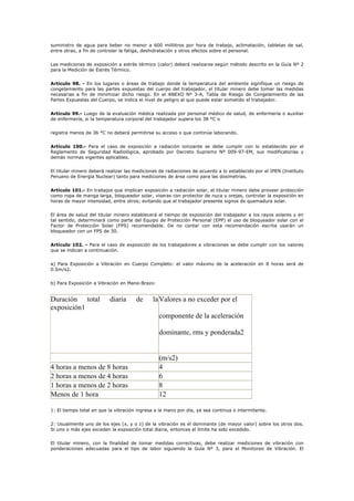 suministro de agua para beber no menor a 600 mililitros por hora de trabajo, aclimatación, tabletas de sal,
entre otras, a fin de controlar la fatiga, deshidratación y otros efectos sobre el personal.
Las mediciones de exposición a estrés térmico (calor) deberá realizarse según método descrito en la Guía Nº 2
para la Medición de Estrés Térmico.
Artículo 98. - En los lugares o áreas de trabajo donde la temperatura del ambiente signifique un riesgo de
congelamiento para las partes expuestas del cuerpo del trabajador, el titular minero debe tomar las medidas
necesarias a fin de minimizar dicho riesgo. En el ANEXO Nº 3-A, Tabla de Riesgo de Congelamiento de las
Partes Expuestas del Cuerpo, se indica el nivel de peligro al que puede estar sometido el trabajador.
Artículo 99.- Luego de la evaluación médica realizada por personal médico de salud, de enfermería o auxiliar
de enfermería, si la temperatura corporal del trabajador supera los 38 °C o
registra menos de 36 °C no deberá permitirse su acceso o que continúe laborando.
Artículo 100.- Para el caso de exposición a radiación ionizante se debe cumplir con lo establecido por el
Reglamento de Seguridad Radiológica, aprobado por Decreto Supremo Nº 009-97-EM, sus modificatorias y
demás normas vigentes aplicables.
El titular minero deberá realizar las mediciones de radiaciones de acuerdo a lo establecido por el IPEN (Instituto
Peruano de Energía Nuclear) tanto para mediciones de área como para las dosimetrías.
Artículo 101.- En trabajos que implican exposición a radiación solar, el titular minero debe proveer protección
como ropa de manga larga, bloqueador solar, viseras con protector de nuca y orejas, controlar la exposición en
horas de mayor intensidad, entre otros; evitando que el trabajador presente signos de quemadura solar.
El área de salud del titular minero establecerá el tiempo de exposición del trabajador a los rayos solares y en
tal sentido, determinará como parte del Equipo de Protección Personal (EPP) el uso de bloqueador solar con el
Factor de Protección Solar (FPS) recomendable. De no contar con esta recomendación escrita usarán un
bloqueador con un FPS de 30.
Artículo 102. - Para el caso de exposición de los trabajadores a vibraciones se debe cumplir con los valores
que se indican a continuación.
a) Para Exposición a Vibración en Cuerpo Completo: el valor máximo de la aceleración en 8 horas será de
0.5m/s2.
b) Para Exposición a Vibración en Mano-Brazo:
Duración total diaria de la
exposición1
Valores a no exceder por el
componente de la aceleración
dominante, rms y ponderada2
(m/s2)
4 horas a menos de 8 horas 4
2 horas a menos de 4 horas 6
1 horas a menos de 2 horas 8
Menos de 1 hora 12
1: El tiempo total en que la vibración ingresa a la mano por día, ya sea continua o intermitente.
2: Usualmente uno de los ejes (x, y o z) de la vibración es el dominante (de mayor valor) sobre los otros dos.
Si uno o más ejes exceden la exposición total diaria, entonces el límite ha sido excedido.
El titular minero, con la finalidad de tomar medidas correctivas, debe realizar mediciones de vibración con
ponderaciones adecuadas para el tipo de labor siguiendo la Guía Nº 3, para el Monitoreo de Vibración. El
 