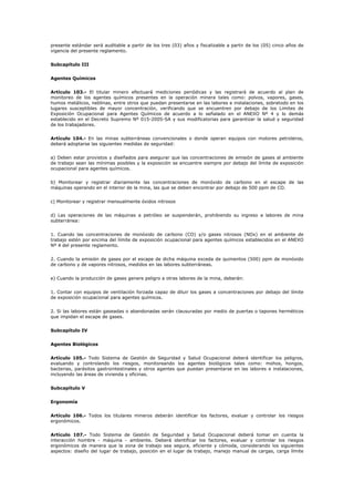 presente estándar será auditable a partir de los tres (03) años y fiscalizable a partir de los (05) cinco años de
vigencia del presente reglamento.
Subcapítulo III
Agentes Químicos
Artículo 103.- El titular minero efectuará mediciones periódicas y las registrará de acuerdo al plan de
monitoreo de los agentes químicos presentes en la operación minera tales como: polvos, vapores, gases,
humos metálicos, neblinas, entre otros que puedan presentarse en las labores e instalaciones, sobretodo en los
lugares susceptibles de mayor concentración, verificando que se encuentren por debajo de los Limites de
Exposición Ocupacional para Agentes Químicos de acuerdo a lo señalado en el ANEXO Nº 4 y lo demás
establecido en el Decreto Supremo Nº 015-2005-SA y sus modificatorias para garantizar la salud y seguridad
de los trabajadores.
Artículo 104.- En las minas subterráneas convencionales o donde operan equipos con motores petroleros,
deberá adoptarse las siguientes medidas de seguridad:
a) Deben estar provistos y diseñados para asegurar que las concentraciones de emisión de gases al ambiente
de trabajo sean las mínimas posibles y la exposición se encuentre siempre por debajo del límite de exposición
ocupacional para agentes químicos.
b) Monitorear y registrar diariamente las concentraciones de monóxido de carbono en el escape de las
máquinas operando en el interior de la mina, las que se deben encontrar por debajo de 500 ppm de CO.
c) Monitorear y registrar mensualmente óxidos nitrosos
d) Las operaciones de las máquinas a petróleo se suspenderán, prohibiendo su ingreso a labores de mina
subterránea:
1. Cuando las concentraciones de monóxido de carbono (CO) y/o gases nitrosos (NOx) en el ambiente de
trabajo estén por encima del límite de exposición ocupacional para agentes químicos establecidos en el ANEXO
Nº 4 del presente reglamento.
2. Cuando la emisión de gases por el escape de dicha máquina exceda de quinientos (500) ppm de monóxido
de carbono y de vapores nitrosos, medidos en las labores subterráneas.
e) Cuando la producción de gases genere peligro a otras labores de la mina, deberán:
1. Contar con equipos de ventilación forzada capaz de diluir los gases a concentraciones por debajo del límite
de exposición ocupacional para agentes químicos.
2. Si las labores están gaseadas o abandonadas serán clausuradas por medio de puertas o tapones herméticos
que impidan el escape de gases.
Subcapítulo IV
Agentes Biológicos
Artículo 105.- Todo Sistema de Gestión de Seguridad y Salud Ocupacional deberá identificar los peligros,
evaluando y controlando los riesgos, monitoreando los agentes biológicos tales como: mohos, hongos,
bacterias, parásitos gastrointestinales y otros agentes que puedan presentarse en las labores e instalaciones,
incluyendo las áreas de vivienda y oficinas.
Subcapítulo V
Ergonomía
Artículo 106.- Todos los titulares mineros deberán identificar los factores, evaluar y controlar los riesgos
ergonómicos.
Artículo 107.- Todo Sistema de Gestión de Seguridad y Salud Ocupacional deberá tomar en cuenta la
interacción hombre - máquina - ambiente. Deberá identificar los factores, evaluar y controlar los riesgos
ergonómicos de manera que la zona de trabajo sea segura, eficiente y cómoda, considerando los siguientes
aspectos: diseño del lugar de trabajo, posición en el lugar de trabajo, manejo manual de cargas, carga límite
 