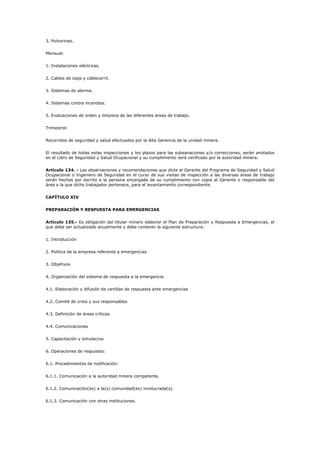 3. Polvorines.
Mensual:
1. Instalaciones eléctricas.
2. Cables de izaje y cablecarril.
3. Sistemas de alarma.
4. Sistemas contra incendios.
5. Evaluaciones de orden y limpieza de las diferentes áreas de trabajo.
Trimestral:
Recorridos de seguridad y salud efectuados por la Alta Gerencia de la unidad minera.
El resultado de todas estas inspecciones y los plazos para las subsanaciones y/o correcciones, serán anotados
en el Libro de Seguridad y Salud Ocupacional y su cumplimiento será verificado por la autoridad minera.
Artículo 134. - Las observaciones y recomendaciones que dicte el Gerente del Programa de Seguridad y Salud
Ocupacional o Ingeniero de Seguridad en el curso de sus visitas de inspección a las diversas áreas de trabajo
serán hechas por escrito a la persona encargada de su cumplimiento con copia al Gerente o responsable del
área a la que dicho trabajador pertenece, para el levantamiento correspondiente.
CAPÍTULO XIV
PREPARACIÓN Y RESPUESTA PARA EMERGENCIAS
Artículo 135.- Es obligación del titular minero elaborar el Plan de Preparación y Respuesta a Emergencias, el
que debe ser actualizado anualmente y debe contener la siguiente estructura:
1. Introducción
2. Política de la empresa referente a emergencias
3. Objetivos
4. Organización del sistema de respuesta a la emergencia:
4.1. Elaboración y difusión de cartillas de respuesta ante emergencias
4.2. Comité de crisis y sus responsables
4.3. Definición de áreas críticas
4.4. Comunicaciones
5. Capacitación y simulacros
6. Operaciones de respuesta:
6.1. Procedimientos de notificación:
6.1.1. Comunicación a la autoridad minera competente.
6.1.2. Comunicación(es) a la(s) comunidad(es) involucrada(s).
6.1.3. Comunicación con otras instituciones.
 