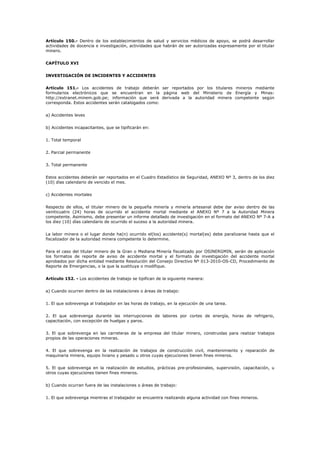 Artículo 150.- Dentro de los establecimientos de salud y servicios médicos de apoyo, se podrá desarrollar
actividades de docencia e investigación, actividades que habrán de ser autorizadas expresamente por el titular
minero.
CAPÍTULO XVI
INVESTIGACIÓN DE INCIDENTES Y ACCIDENTES
Artículo 151.- Los accidentes de trabajo deberán ser reportados por los titulares mineros mediante
formularios electrónicos que se encuentran en la página web del Ministerio de Energía y Minas:
http://extranet.minem.gob.pe; información que será derivada a la autoridad minera competente según
corresponda. Estos accidentes serán catalogados como:
a) Accidentes leves
b) Accidentes incapacitantes, que se tipificarán en:
1. Total temporal
2. Parcial permanente
3. Total permanente
Estos accidentes deberán ser reportados en el Cuadro Estadístico de Seguridad, ANEXO Nº 3, dentro de los diez
(10) días calendario de vencido el mes.
c) Accidentes mortales
Respecto de ellos, el titular minero de la pequeña minería y minería artesanal debe dar aviso dentro de las
veinticuatro (24) horas de ocurrido el accidente mortal mediante el ANEXO Nº 7 a la Autoridad Minera
competente. Asimismo, debe presentar un informe detallado de investigación en el formato del ANEXO Nº 7-A a
los diez (10) días calendario de ocurrido el suceso a la autoridad minera.
La labor minera o el lugar donde ha(n) ocurrido el(los) accidente(s) mortal(es) debe paralizarse hasta que el
fiscalizador de la autoridad minera competente lo determine.
Para el caso del titular minero de la Gran o Mediana Minería fiscalizado por OSINERGMIN, serán de aplicación
los formatos de reporte de aviso de accidente mortal y el formato de investigación del accidente mortal
aprobados por dicha entidad mediante Resolución del Consejo Directivo Nº 013-2010-OS-CD, Procedimiento de
Reporte de Emergencias, o la que la sustituya o modifique.
Artículo 152. - Los accidentes de trabajo se tipifican de la siguiente manera:
a) Cuando ocurren dentro de las instalaciones o áreas de trabajo:
1. El que sobrevenga al trabajador en las horas de trabajo, en la ejecución de una tarea.
2. El que sobrevenga durante las interrupciones de labores por cortes de energía, horas de refrigerio,
capacitación, con excepción de huelgas y paros.
3. El que sobrevenga en las carreteras de la empresa del titular minero, construidas para realizar trabajos
propios de las operaciones mineras.
4. El que sobrevenga en la realización de trabajos de construcción civil, mantenimiento y reparación de
maquinaria minera, equipo liviano y pesado u otros cuyas ejecuciones tienen fines mineros.
5. El que sobrevenga en la realización de estudios, prácticas pre-profesionales, supervisión, capacitación, u
otros cuyas ejecuciones tienen fines mineros.
b) Cuando ocurran fuera de las instalaciones o áreas de trabajo:
1. El que sobrevenga mientras el trabajador se encuentra realizando alguna actividad con fines mineros.
 