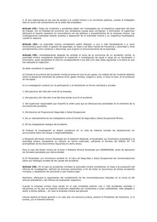 2. El que sobrevenga en las vías de acceso a la unidad minera y en carreteras públicas, cuando el trabajador
está en acción del cumplimiento de la orden del empleador.
Artículo 153.- Todos los incidentes y accidentes deben ser investigados por el respectivo supervisor del área
de trabajo, con la finalidad de encontrar sus verdaderas causas para corregirlas o eliminarlas. El supervisor
efectuará el reporte necesario en concordancia con las políticas y procedimientos de la empresa minera. Las
investigaciones realizadas estarán puestas a disposición de la autoridad minera y su respectiva fiscalizadora,
cuando lo requiera.
Artículo 154.- La autoridad minera competente podrá designar a uno o más fiscalizadores o a su(s)
funcionario(s) para medir la gestión de seguridad, en base a los altos índices de frecuencia y severidad y otros
procedimientos como reclamos o denuncias, que originen el pronunciamiento de la autoridad.
Artículo 155.- Inmediatamente después de recibido el aviso de la ocurrencia de un accidente mortal, la
autoridad minera competente dispondrá la inspección e investigación de aquél a cargo de un fiscalizador o
funcionario, quien presentará el informe correspondiente a los diez (10) días útiles siguientes a la fecha en que
fue realizada la inspección.
Se debe considerar lo siguiente:
a) Cuando la ocurrencia del accidente mortal se presume que es por gases, los análisis de las muestras deberán
incluir el dosaje de monóxido de carbono (CO), gases nitrosos, oxígeno y otros, si fuera el caso, en el protocolo
de necropsia.
b) La investigación contará con la participación y la declaración en forma individual y privada:
1. Del ejecutivo del más alto nivel de la empresa.
2. Del ejecutivo del más alto nivel del área donde ocurrió el accidente.
3. Del supervisor responsable que impartió la orden para que se efectuara las actividades en el momento de la
ocurrencia del accidente.
4. Del Gerente de Programa de Seguridad y Salud Ocupacional.
5. De un representante de los trabajadores ante el Comité de Seguridad y Salud Ocupacional Minera.
6. De los trabajadores testigos del accidente.
Al finalizar la investigación se dejará constancia en un acta de haberse tomado las declaraciones sin
pronunciarse sobre las causas o responsabilidades.
c) Respecto del titular minero fiscalizado por el Gobierno Regional, el fiscalizador y/o funcionario presentará a la
autoridad minera competente su informe en forma reservada, utilizando el formato del ANEXO Nº 7-B
acompañado de los documentos requeridos en dicho anexo.
Para el caso del titular minero de la Gran o Mediana Minería fiscalizado por OSINERGMIN, serán de aplicación
los formatos aprobados por dicha entidad.
d) El fiscalizador y/o funcionario anotará en el Libro de Seguridad y Salud Ocupacional las recomendaciones
sobre sus hallazgos iniciales de las causas del accidente.
Artículo 156.- En el caso de accidentes mortales la autoridad minera competente, en base a la evaluación del
informe de investigación, definirá las acciones pertinentes, a fin de evitar la recurrencia de dichos accidentes
mortales, y establecerá las sanciones a que hubiera lugar.
Asimismo, efectuará el seguimiento del cumplimiento de las recomendaciones indicadas en el inciso d) del
artículo precedente y del informe de evaluación respectivo.
Cuando la empresa minera haya tenido en el mes inmediato anterior uno o más accidentes mortales o
situaciones en las que se hubieran producido catástrofes por condiciones o actos subestándar, está obligada a
asistir a dichos talleres. , En caso la empresa minera sea persona
natural asistirá el titular gerente y en caso sea una persona jurídica, asistirá el Presidente del Directorio, si lo
tuviere, y/o el Gerente General.
 