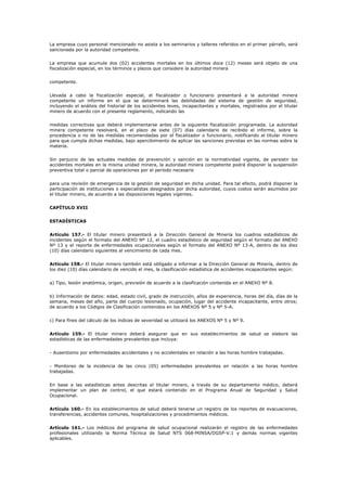 La empresa cuyo personal mencionado no asista a los seminarios y talleres referidos en el primer párrafo, será
sancionada por la autoridad competente.
La empresa que acumule dos (02) accidentes mortales en los últimos doce (12) meses será objeto de una
fiscalización especial, en los términos y plazos que considere la autoridad minera
competente.
Llevada a cabo la fiscalización especial, el fiscalizador o funcionario presentará a la autoridad minera
competente un informe en el que se determinará las debilidades del sistema de gestión de seguridad,
incluyendo el análisis del historial de los accidentes leves, incapacitantes y mortales, registrados por el titular
minero de acuerdo con el presente reglamento, indicando las
medidas correctivas que deberá implementarse antes de la siguiente fiscalización programada. La autoridad
minera competente resolverá, en el plazo de siete (07) días calendario de recibido el informe, sobre la
procedencia o no de las medidas recomendadas por el fiscalizador o funcionario, notificando al titular minero
para que cumpla dichas medidas, bajo apercibimiento de aplicar las sanciones previstas en las normas sobre la
materia.
Sin perjuicio de las actuales medidas de prevención y sanción en la normatividad vigente, de persistir los
accidentes mortales en la misma unidad minera, la autoridad minera competente podrá disponer la suspensión
preventiva total o parcial de operaciones por el período necesario
para una revisión de emergencia de la gestión de seguridad en dicha unidad. Para tal efecto, podrá disponer la
participación de instituciones o especialistas designados por dicha autoridad, cuyos costos serán asumidos por
el titular minero, de acuerdo a las disposiciones legales vigentes.
CAPÍTULO XVII
ESTADÍSTICAS
Artículo 157.- El titular minero presentará a la Dirección General de Minería los cuadros estadísticos de
incidentes según el formato del ANEXO Nº 12, el cuadro estadístico de seguridad según el formato del ANEXO
Nº 13 y el reporte de enfermedades ocupacionales según el formato del ANEXO Nº 13-A, dentro de los diez
(10) días calendario siguientes al vencimiento de cada mes.
Artículo 158.- El titular minero también está obligado a informar a la Dirección General de Minería, dentro de
los diez (10) días calendario de vencido el mes, la clasificación estadística de accidentes incapacitantes según:
a) Tipo, lesión anatómica, origen, previsión de acuerdo a la clasificación contenida en el ANEXO Nº 8.
b) Información de datos: edad, estado civil, grado de instrucción, años de experiencia, horas del día, días de la
semana, meses del año, parte del cuerpo lesionado, ocupación, lugar del accidente incapacitante, entre otros;
de acuerdo a los Códigos de Clasificación contenidos en los ANEXOS Nº 5 y Nº 5-A.
c) Para fines del cálculo de los índices de severidad se utilizará los ANEXOS Nº 5 y Nº 9.
Artículo 159.- El titular minero deberá asegurar que en sus establecimientos de salud se elabore las
estadísticas de las enfermedades prevalentes que incluya:
- Ausentismo por enfermedades accidentales y no accidentales en relación a las horas hombre trabajadas.
- Monitoreo de la incidencia de las cinco (05) enfermedades prevalentes en relación a las horas hombre
trabajadas.
En base a las estadísticas antes descritas el titular minero, a través de su departamento médico, deberá
implementar un plan de control, el que estará contenido en el Programa Anual de Seguridad y Salud
Ocupacional.
Artículo 160.- En los establecimientos de salud deberá tenerse un registro de los reportes de evacuaciones,
transferencias, accidentes comunes, hospitalizaciones y procedimientos médicos.
Artículo 161.- Los médicos del programa de salud ocupacional realizarán el registro de las enfermedades
profesionales utilizando la Norma Técnica de Salud NTS 068-MINSA/DGSP-V.1 y demás normas vigentes
aplicables.
 