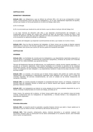 CAPÍTULO XVIII
BIENESTAR Y SEGURIDAD
Artículo 162.- Las obligaciones a que se refieren los artículos 206 y 211 de la Ley corresponden al titular
minero, exclusivamente a favor de todos los trabajadores y, en su caso, dependientes registrados de aquellos,
siempre que residan en forma permanente en el centro de trabajo, tales como:
a) El o la cónyuge.
b) El o la conviviente que resulta de la unión de hecho a que se refiere el artículo 326 del Código Civil.
c) Los hijos menores de dieciocho (18) años y que dependan económicamente del trabajador y los
incapacitados para el trabajo aún cuando sean mayores de edad. Se encuentran incluidos los hijos e hijas
mayores de dieciocho (18) años que estén siguiendo con éxito una profesión u oficio y de las hijas solteras que
no se encuentren en aptitud de atender su subsistencia.
d) Los padres del trabajador que dependan económicamente de éste y que residan en el centro minero.
Artículo 163.- Para los días de descanso del trabajador, el titular minero que se acoge al régimen especial
establecido en el artículo 2 del Decreto Legislativo Nº 713, deberá transportarlo gratuitamente desde y hacia el
centro poblado más cercano que cuente con servicio público de transporte autorizado.
CAPÍTULO XIX
VIVIENDA
Artículo 164.- Las facilidades de vivienda para los trabajadores y sus dependientes registrados asegurarán un
nivel de decoro y comodidad, considerando las condiciones topográficas, climáticas de acuerdo con el Decreto
Supremo Nº 011-2006-VIVIENDA, que aprobó 66 Normas
Técnicas del Reglamento Nacional de Edificaciones, sus modificatorias y demás normas vigentes aplicables, y lo
previsto en el presente reglamento. Estas mismas facilidades se le brindará al personal de las empresas
contratistas mineras y de las empresas contratistas de actividades conexas que prestan servicios para el titular
minero. Es obligación de todo trabajador y sus dependientes mantener el aseo de las áreas comunes y cuidar
las áreas verdes.
Artículo 165.- La vivienda y los servicios que el titular minero asignen sólo podrán ser usadas para fines
habitacionales. Los trabajadores y dependientes registrados están obligados a dar correcto uso y a cuidar las
viviendas asignadas, los servicios complementarios, así como el cuidado de las demás instalaciones de
recreación y bienestar.
Artículo 166.- La vivienda asignada al trabajador es propiedad del titular minero; sin embargo, constituirá el
domicilio legal del trabajador durante el tiempo que la relación laboral esté vigente, quedando sujeto a las
garantías relativas al domicilio.
Artículo 167.- Los trabajadores que laboren en zonas alejadas de los centros poblados dispondrán de, por lo
menos, viviendas multipersonales en el centro de trabajo, provistas por el
titular minero. Sin perjuicio de lo anterior, el titular minero podrá optar por una condición mixta de brindar
vivienda multipersonal para los trabajadores sin dependientes, y vivienda familiar a los trabajadores con
dependientes registrados.
Subcapítulo I
Viviendas Adecuadas
Artículo 168.- La presente sección es aplicable a aquellos titulares mineros que opten o hayan optado por la
alternativa a que se refiere el inciso 1 del literal a) del artículo 206 de la Ley.
Artículo 169.- Todo proyecto, anteproyecto, planos, memoria descriptiva y, en general, cualquier otro
documento necesario para la construcción de las obras contempladas en la presente sección, será tramitado
ante el sector correspondiente.
 