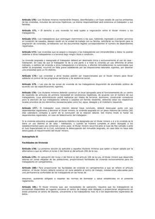 Artículo 170.- Los titulares mineros mantendrán limpios, desinfectados y en buen estado de uso los ambientes
de las viviendas, incluidos los servicios higiénicos. La misma responsabilidad será extensiva al trabajador y sus
familias.
Artículo 171. - El derecho a una vivienda no está sujeto a negociación entre el titular minero y los
trabajadores.
Artículo 172.- Los trabajadores que contraigan matrimonio o los que, habiendo ingresado a prestar servicios
en condición de casados, deseen residir en la unidad de trabajo con su familia, solicitarán su inscripción para la
asignación de viviendas, acreditando con los documentos legales correspondientes el número de dependientes
registrados.
Artículo 173.- Las viviendas que se asigne o reasigne a los trabajadores son intransferibles y éstos no podrán
cederlas a otros trabajadores o a terceros bajo ningún título o condición.
La vivienda asignada o reasignada al trabajador deberá ser destinada única y exclusivamente al uso de casa -
habitación. En caso de que el trabajador le de a una parte o a toda la vivienda un uso diferente al antes
indicado, o cediera tal vivienda a otros trabajadores o a terceros, o efectúe remodelaciones no autorizadas que
dañen la propiedad, incurrirá en falta grave establecida por las disposiciones laborales vigentes, por destinar
una propiedad para un fin distinto.
Artículo 174.- Las viviendas y otros locales podrán ser inspeccionados por el titular minero para llevar
adelante el control de los programas sanitarios y de asistencia social.
Artículo 175. - Las vías de las zonas de vivienda de los trabajadores dispondrán de alumbrado público de
acuerdo con las especificaciones vigentes.
Artículo 176.- Los titulares mineros deberán construir un local apropiado para el funcionamiento de un centro
de expendio de artículos de primera necesidad en condiciones higiénicas, de acuerdo con el número de sus
trabajadores, cuya administración podrá realizarse por medio de terceros. Asimismo, construirán comedores
para la atención de sus trabajadores solteros o casados sin familia residente, debiendo estar los respectivos
locales provistos de los elementos necesarios tales como luz, agua, desagüe y el mobiliario requerido.
Artículo 177.- El trabajador cuya relación laboral haya concluido, deberá desocupar junto con sus
dependientes registrados y devolver al titular minero, la vivienda asignada en un plazo máximo de treinta (30)
días calendario contados a partir de la conclusión de la relación laboral. Del mismo modo lo harán los
dependientes registrados, en caso de fallecimiento del trabajador.
Si la vivienda estuviera ocupada por persona distinta a la designada por el titular minero o si a la vivienda se le
diera un uso distinto al de casa - habitación, o cuando se hubiera cumplido el plazo otorgado a los
establecimientos para uso comercial u otros usos; el titular minero recurrirá ante el Juez de Paz Letrado o ante
el Juez Especializado en lo Civil, solicitando la desocupación del inmueble asignado, en caso éste no haya sido
desocupado al requerimiento del titular minero.
Subcapítulo II
Facilidades de Vivienda
Artículo 178.- La presente sección es aplicable a aquellos titulares mineros que opten o hayan optado por la
alternativa a que se refiere el inciso 2 del literal a) del artículo 206 de la Ley.
Artículo 179.- En aplicación del inciso 2 del literal a) del artículo 206 de la Ley, el titular minero que desarrolle
labores en zonas alejadas de las poblaciones, proporcionará facilidades de vivienda exclusivamente para los
trabajadores en campamentos.
Artículo 180.- Para proporcionar las facilidades de vivienda en campamentos a que se refiere el artículo
anterior, el titular minero deberá construir en zona aledaña al centro de trabajo, instalaciones adecuadas para
una permanencia confortable de los trabajadores en las horas de
descanso, quedando obligado a respetar las normas de bienestar y salud establecidas en el presente
reglamento.
Artículo 181.- El titular mineros que, por necesidades de operación, requiera que los trabajadores se
encuentren disponibles en lugares cercanos al centro de trabajo está obligado a proporcionar alojamiento en
áreas próximas al centro de labores, únicamente a los trabajadores mas no a los dependientes registrados de
éstos.
 