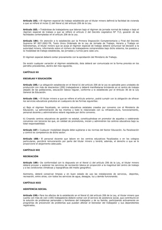 Artículo 182. - El régimen especial de trabajo establecido por el titular minero definirá la facilidad de vivienda
a que se refiere el inciso 2) del literal a) del artículo 206 de la Ley.
Artículo 183. - Tratándose de trabajadores que laboran bajo el régimen de jornada normal de trabajo o bajo el
régimen especial de trabajo a que se refiere el artículo 2 del Decreto Legislativo Nº 713, gozarán de las
facilidades contempladas en el artículo 206 de la Ley.
Artículo 184.- En atención a lo establecido por la Primera Disposición Complementaria y Final del Decreto
Supremo Nº 007-2002-TR, Texto Único Ordenado de la Ley de Jornada de Trabajo, Horario y Trabajo en
Sobretiempo, el titular minero que se acoja al régimen especial de trabajo deberá comunicar tal decisión a la
autoridad minera, informando sobre el número de trabajadores comprendidos bajo dicho sistema, los puestos y
la modalidad de trabajo establecida, las jornadas y turnos para cada uno.
El régimen especial deberá contar previamente con la aprobación del Ministerio de Trabajo.
De existir cualquier variación al régimen establecido, ésta deberá ser comunicada en la forma prevista en los
párrafos precedentes, dentro del mes siguiente.
CAPÍTULO XX
ESCUELAS Y EDUCACIÓN
Artículo 185.- La obligación establecida en el literal b) del artículo 206 de la Ley es aplicable para unidades de
producción con más de doscientos (200) trabajadores y deberá manifestarse brindando en el centro de trabajo
alejado de las poblaciones, educación básica regular, conforme a lo establecido por el Artículo 36 de la Ley
General de Educación.
Artículo 186. - El titular minero a que se refiere el artículo anterior, podrá cumplir con la obligación de ofrecer
los servicios educativos gratuitos en cualquiera de las formas siguientes:
a) Bajo el régimen fiscalizado, en centros educativos estatales creados por convenio con el Ministerio de
Educación. La administración de los mismos y todo lo relacionado con su infraestructura, funcionamiento,
personal docente y administrativo estará regulada por dicho convenio.
b) Creando centros educativos de gestión no estatal, constituyéndose en promotor de aquellos o celebrando
convenios con terceros los que, en calidad de promotores, inicien y administren los centros educativos bajo su
total responsabilidad.
Artículo 187.- Cualquier modalidad elegida debe sujetarse a las normas del Sector Educación. Su fiscalización
y control es competencia de dicho sector.
Artículo 188.- El personal docente que labore en los centros educativos fiscalizados o en los colegios
particulares, percibirá remuneración por parte del titular minero y tendrá, además, el derecho a que se le
proporcione el alojamiento adecuado.
CAPÍTULO XXI
RECREACIÓN
Artículo 189.- De conformidad con lo dispuesto en el literal c) del artículo 206 de la Ley, el titular minero
deberá proveer y sostener los servicios de recreación básica en proporción a la magnitud del centro de trabajo
y a las condiciones climáticas y topográficas del medio geográfico.
Asimismo, deberá conservar limpias y en buen estado de uso las instalaciones de servicios, deportes,
recreación, entre otras; con todos los servicios de agua, desagüe, luz y demás funcionando.
CAPÍTULO XXII
ASISTENCIA SOCIAL
Artículo 190.- Para los efectos de lo establecido en el literal d) del artículo 206 de la Ley, el titular minero que
cuente con más de cien (100) trabajadores deberá contar con el servicio de asistencia social, que contribuirá en
la solución de problemas personales y familiares del trabajador y de su familia, participando activamente en
programas de prevención de problemas que puedan afectar el bienestar del trabajador y sus dependientes
registrados.
 