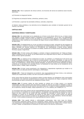 Artículo 191.- Para la aplicación del artículo anterior, las funciones del servicio de asistencia social incluirán,
entre otras:
a) El fomentar la integración familiar.
b) Programas de orientación familiar, alimenticia, sanitaria y otros.
c) El fomentar y supervisar las actividades artísticas, culturales y deportivas.
d) Realizar visitas periódicas a los domicilios de los trabajadores para constatar el bienestar general de los
mismos y sus familias.
CAPÍTULO XXIII
ASISTENCIA MÉDICA Y HOSPITALARIA
Artículo 192.- De conformidad con lo establecido en el literal e) del artículo 206 de la Ley, el titular minero
está obligado a otorgar asistencia médica y hospitalaria a sus trabajadores y, en su caso, a los dependientes
registrados de aquéllos, cuando el centro de trabajo se encuentre en zonas alejadas y en la medida que tales
prestaciones no sean cubiertas por las entidades del Seguro Social de Salud ESSALUD o Entidades Prestadoras
de Salud (EPS)
Artículo 193.- El establecimiento en el que se brinde los servicios de salud, incluyendo los del programa de
salud ocupacional, cumplirá lo normado en el Reglamento de Establecimientos de Salud y Servicios Médicos de
Apoyo, aprobado por Decreto Supremo Nº 013-2006-SA, sus modificatorias y demás normas vigentes
aplicables, en lo que corresponde a la Gestión de Calidad, Auditoría de la Historia Clínica, Administración de la
Farmacia, Quejas y Sugerencias.
Artículo 194.- El titular minero está obligado a contratar el Seguro Complementario de Trabajo de Riesgo,
según lo establece la Ley Nº 26790, Ley de Modernización de la Seguridad Social en Salud, sus modificatorias y
demás normas vigentes aplicables.
Artículo 195.- La cobertura de las prestaciones de salud, los subsidios y la infraestructura del servicio que
ofrezca la entidad empleadora, sea a través de servicios propios o de planes contratados, se rigen por las
normas establecidas por el Sector Salud y por la Ley Nº 26790, Ley de Modernización de la Seguridad Social en
Salud, sus modificatorias y demás normas vigentes aplicables, sin perjuicio de las normas especiales que deben
cumplirse por la naturaleza de la actividad minera. La fiscalización en este ámbito es de competencia de los
Sectores Salud y Trabajo, según corresponda.
Artículo 196.- El titular minero garantizará a los trabajadores y dependientes registrados que residan en la
unidad minera una adecuada atención odontológica y oftalmológica.
Artículo 197. - Todos los trabajadores se someterán, bajo responsabilidad del titular minero, a los exámenes
médicos pre-ocupacionales, anuales y de retiro de acuerdo al ANEXO Nº 7-C. El
titular minero fijará las fechas de los exámenes médicos anuales Además, los trabajadores antes mencionados
se someterán a los exámenes complementarios de acuerdo a las evaluaciones de riesgo y programas médicos
promocionales de salud y preventivos que establezca el titular minero.
Artículo 198.- El examen médico de retiro también es cubierto por el titular minero y es requisito
indispensable que debe cumplirse para documentar el estado de salud en que queda el trabajador al cesar el
vínculo laboral. El contenido de este examen será determinado por el médico de salud ocupacional (dependerá
de su exposición, tiempo de trabajo, riesgo ocupacional, etc.) o, en su defecto, por el ANEXO Nº 7-C.
La convocatoria para dicho examen será de responsabilidad del titular minero, quien cursará dicha convocatoria
por vía escrita y la acreditará con el cargo respectivo. El trabajador será responsable de someterse al examen
médico de retiro, dentro de los treinta (30) días calendario de culminado el vínculo laboral. En caso el
trabajador no cumpla con la realización del examen en este plazo, el titular minero enviará una segunda
convocatoria para que el examen se realice en los siguientes quince (15) días calendarios. Vencido este plazo,
el titular minero quedará exceptuado de la responsabilidad del examen médico.
Artículo 199.- Todo aquello referido a enfermedades profesionales, tales como casos de silicosis,
neumoconiosis, exposición a plomo, mercurio, manganeso, cadmio, arsénico y otros similares, estará sometido
a las disposiciones relacionadas emitidas por la Organización Internacional del Trabajo (OIT), el Sector Salud y
el Sector Trabajo, correspondiendo la fiscalización en esta materia a los sectores mencionados.
 