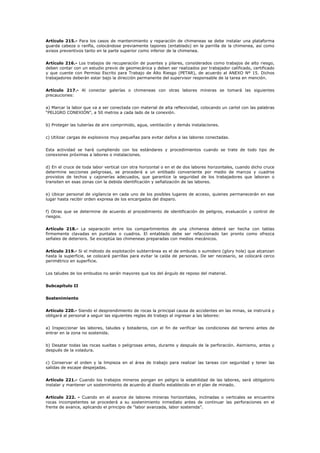 Artículo 215.- Para los casos de mantenimiento y reparación de chimeneas se debe instalar una plataforma
guarda cabeza o ranfla, colocándose previamente tapones (entablado) en la parrilla de la chimenea, así como
avisos preventivos tanto en la parte superior como inferior de la chimenea.
Artículo 216.- Los trabajos de recuperación de puentes y pilares, considerados como trabajos de alto riesgo,
deben contar con un estudio previo de geomecánica y deben ser realizados por trabajador calificado, certificado
y que cuente con Permiso Escrito para Trabajo de Alto Riesgo (PETAR), de acuerdo al ANEXO Nº 15. Dichos
trabajadores deberán estar bajo la dirección permanente del supervisor responsable de la tarea en mención.
Artículo 217.- Al conectar galerías o chimeneas con otras labores mineras se tomará las siguientes
precauciones:
a) Marcar la labor que va a ser conectada con material de alta reflexividad, colocando un cartel con las palabras
“PELIGRO CONEXIÓN”, a 50 metros a cada lado de la conexión.
b) Proteger las tuberías de aire comprimido, agua, ventilación y demás instalaciones.
c) Utilizar cargas de explosivos muy pequeñas para evitar daños a las labores conectadas.
Esta actividad se hará cumpliendo con los estándares y procedimientos cuando se trate de todo tipo de
conexiones próximas a labores o instalaciones.
d) En el cruce de toda labor vertical con otra horizontal o en el de dos labores horizontales, cuando dicho cruce
determine secciones peligrosas, se procederá a un entibado conveniente por medio de marcos y cuadros
provistos de techos y cajonerías adecuados, que garantice la seguridad de los trabajadores que laboran o
transiten en esas zonas con la debida identificación y señalización de las labores.
e) Ubicar personal de vigilancia en cada uno de los posibles lugares de acceso, quienes permanecerán en ese
lugar hasta recibir orden expresa de los encargados del disparo.
f) Otras que se determine de acuerdo al procedimiento de identificación de peligros, evaluación y control de
riesgos.
Artículo 218.- La separación entre los compartimientos de una chimenea deberá ser hecha con tablas
firmemente clavadas en puntales o cuadros. El entablado debe ser refaccionado tan pronto como ofrezca
señales de deterioro. Se exceptúa las chimeneas preparadas con medios mecánicos.
Artículo 219.- Si el método de explotación subterránea es el de embudo o sumidero (glory hole) que alcanzan
hasta la superficie, se colocará parrillas para evitar la caída de personas. De ser necesario, se colocará cerco
perimétrico en superficie.
Los taludes de los embudos no serán mayores que los del ángulo de reposo del material.
Subcapítulo II
Sostenimiento
Artículo 220.- Siendo el desprendimiento de rocas la principal causa de accidentes en las minas, se instruirá y
obligará al personal a seguir las siguientes reglas de trabajo al ingresar a las labores:
a) Inspeccionar las labores, taludes y botaderos, con el fin de verificar las condiciones del terreno antes de
entrar en la zona no sostenida.
b) Desatar todas las rocas sueltas o peligrosas antes, durante y después de la perforación. Asimismo, antes y
después de la voladura.
c) Conservar el orden y la limpieza en el área de trabajo para realizar las tareas con seguridad y tener las
salidas de escape despejadas.
Artículo 221.- Cuando los trabajos mineros pongan en peligro la estabilidad de las labores, será obligatorio
instalar y mantener un sostenimiento de acuerdo al diseño establecido en el plan de minado.
Artículo 222. - Cuando en el avance de labores mineras horizontales, inclinadas o verticales se encuentre
rocas incompetentes se procederá a su sostenimiento inmediato antes de continuar las perforaciones en el
frente de avance, aplicando el principio de “labor avanzada, labor sostenida”.
 