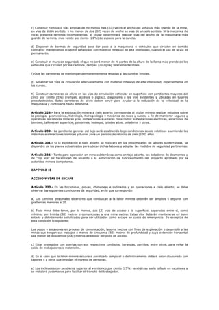 c) Construir rampas o vías amplias de no menos tres (03) veces el ancho del vehículo más grande de la mina,
en vías de doble sentido; y no menos de dos (02) veces de ancho en vías de un solo sentido. Si la mecánica de
rocas presenta terrenos incompetentes, el titular determinará realizar vías del ancho de la maquinaria más
grande de la mina, más veinte por ciento (20%) de espacio para la cuneta.
d) Disponer de bermas de seguridad para dar pase a la maquinaria o vehículos que circulen en sentido
contrario; manteniendo el sector señalizado con material reflexivo de alta intensidad, cuando el uso de la vía es
permanente.
e) Construir el muro de seguridad, el que no será menor de ¾ partes de la altura de la llanta más grande de los
vehículos que circulan por los caminos, rampas y/o zigzag lateralmente libres.
f) Que las carreteras se mantengan permanentemente regadas y las cunetas limpias.
g) Señalizar las vías de circulación adecuadamente con material reflexivo de alta intensidad, especialmente en
las curvas.
h) Construir carreteras de alivio en las vías de circulación vehicular en superficie con pendientes mayores del
cinco por ciento (5%) (rampas, accesos o zigzag), diagonales a las vías existentes y ubicadas en lugares
preestablecidos. Estas carreteras de alivio deben servir para ayudar a la reducción de la velocidad de la
maquinaria y controlarla hasta detenerla.
Artículo 229.- Para la explotación minera a cielo abierto corresponde al titular minero realizar estudios sobre
la geología, geomecánica, hidrología, hidrogeología y mecánica de rocas y suelos, a fin de mantener seguras y
operativas las labores mineras y las instalaciones auxiliares tales como: subestaciones eléctricas, estaciones de
bombeo, talleres en superficie, polvorines, bodegas, taludes altos, botaderos y otros.
Artículo 230.- La pendiente general del tajo será establecida bajo condiciones seudo estáticas asumiendo las
máximas aceleraciones sísmicas y lluvias para un periodo de retorno de cien (100) años.
Artículo 231.- Si la explotación a cielo abierto se realizara en las proximidades de labores subterráneas, se
dispondrá de los planos actualizados para ubicar dichas labores y adoptar las medidas de seguridad pertinentes.
Artículo 232.- Tanto para operación en mina subterránea como en tajo abierto, los botaderos de desmontes y
de “top soil” se fiscalizarán de acuerdo a la autorización de funcionamiento del proyecto aprobado por la
autoridad minera competente.
CAPÍTULO II
ACCESO Y VÍAS DE ESCAPE
Artículo 233.- En las bocaminas, piques, chimeneas e inclinados y en operaciones a cielo abierto, se debe
observar las siguientes condiciones de seguridad, en lo que corresponda:
a) Los caminos peatonales exteriores que conduzcan a la labor minera deberán ser amplios y seguros con
gradientes menores a 20.
b) Toda mina debe tener, por lo menos, dos (2) vías de acceso a la superficie, separadas entre sí, como
mínimo, por treinta (30) metros o comunicadas a una mina vecina. Estas vías deberán mantenerse en buen
estado y debidamente señalizadas para ser utilizadas como escape en casos de emergencia. Se exceptúa de
esta condición lo siguiente:
Los pozos y socavones en proceso de comunicación, labores hechas con fines de exploración o desarrollo y las
minas que tengan sus trabajos a menos de cincuenta (50) metros de profundidad y cuya extensión horizontal
sea menor de doscientos (200) metros alrededor del pozo de acceso.
c) Estar protegidos con puertas con sus respectivos candados, barandas, parrillas, entre otros, para evitar la
caída de trabajadores o materiales.
d) En el caso que la labor minera estuviera paralizada temporal o definitivamente deberá estar clausurada con
tapones s y otros que impidan el ingreso de personas.
e) Los inclinados con pendiente superior al veinticinco por ciento (25%) tendrán su suelo tallado en escalones y
se instalará pasamanos para facilitar el tránsito del trabajador.
 