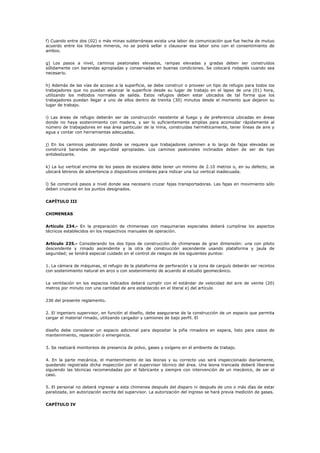 f) Cuando entre dos (02) o más minas subterráneas exista una labor de comunicación que fue hecha de mutuo
acuerdo entre los titulares mineros, no se podrá sellar o clausurar esa labor sino con el consentimiento de
ambos.
g) Los pasos a nivel, caminos peatonales elevados, rampas elevadas y gradas deben ser construidos
sólidamente con barandas apropiadas y conservadas en buenas condiciones. Se colocará rodapiés cuando sea
necesario.
h) Además de las vías de acceso a la superficie, se debe construir o proveer un tipo de refugio para todos los
trabajadores que no puedan alcanzar la superficie desde su lugar de trabajo en el lapso de una (01) hora,
utilizando los métodos normales de salida. Estos refugios deben estar ubicados de tal forma que los
trabajadores puedan llegar a uno de ellos dentro de treinta (30) minutos desde el momento que dejaron su
lugar de trabajo.
i) Las áreas de refugio deberán ser de construcción resistente al fuego y de preferencia ubicadas en áreas
donde no haya sostenimiento con madera, y ser lo suficientemente amplias para acomodar rápidamente al
número de trabajadores en esa área particular de la mina, construidas herméticamente, tener líneas de aire y
agua y contar con herramientas adecuadas.
j) En los caminos peatonales donde se requiera que trabajadores caminen a lo largo de fajas elevadas se
construirá barandas de seguridad apropiadas. Los caminos peatonales inclinados deben de ser de tipo
antideslizante.
k) La luz vertical encima de los pasos de escalera debe tener un mínimo de 2.10 metros o, en su defecto, se
ubicará letreros de advertencia o dispositivos similares para indicar una luz vertical inadecuada.
l) Se construirá pasos a nivel donde sea necesario cruzar fajas transportadoras. Las fajas en movimiento sólo
deben cruzarse en los puntos designados.
CAPÍTULO III
CHIMENEAS
Artículo 234.- En la preparación de chimeneas con maquinarias especiales deberá cumplirse los aspectos
técnicos establecidos en los respectivos manuales de operación.
Artículo 235.- Considerando los dos tipos de construcción de chimeneas de gran dimensión: una con piloto
descendente y rimado ascendente y la otra de construcción ascendente usando plataforma y jaula de
seguridad; se tendrá especial cuidado en el control de riesgos de los siguientes puntos:
1. La cámara de máquinas, el refugio de la plataforma de perforación y la zona de carguío deberán ser recintos
con sostenimiento natural en arco o con sostenimiento de acuerdo al estudio geomecánico.
La ventilación en los espacios indicados deberá cumplir con el estándar de velocidad del aire de veinte (20)
metros por minuto con una cantidad de aire establecido en el literal e) del artículo
236 del presente reglamento.
2. El ingeniero supervisor, en función al diseño, debe asegurarse de la construcción de un espacio que permita
cargar el material rimado, utilizando cargador y camiones de bajo perfil. El
diseño debe considerar un espacio adicional para depositar la piña rimadora en espera, listo para casos de
mantenimiento, reparación o emergencia.
3. Se realizará monitoreos de presencia de polvo, gases y oxígeno en el ambiente de trabajo.
4. En la parte mecánica, el mantenimiento de las leonas y su correcto uso será inspeccionado diariamente,
quedando registrada dicha inspección por el supervisor técnico del área. Una leona trancada deberá liberarse
siguiendo las técnicas recomendadas por el fabricante y siempre con intervención de un mecánico, de ser el
caso.
5. El personal no deberá ingresar a esta chimenea después del disparo ni después de uno o más días de estar
paralizada, sin autorización escrita del supervisor. La autorización del ingreso se hará previa medición de gases.
CAPÍTULO IV
 