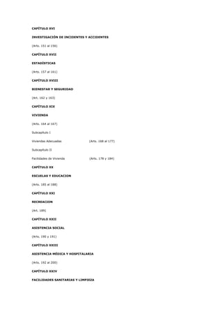 CAPÍTULO XVI
INVESTIGACIÓN DE INCIDENTES Y ACCIDENTES
(Arts. 151 al 156)
CAPÍTULO XVII
ESTADÍSTICAS
(Arts. 157 al 161)
CAPÍTULO XVIII
BIENESTAR Y SEGURIDAD
(Art. 162 y 163)
CAPÍTULO XIX
VIVIENDA
(Arts. 164 al 167)
Subcapítulo I
Viviendas Adecuadas (Arts. 168 al 177)
Subcapítulo II
Facilidades de Vivienda (Arts. 178 y 184)
CAPÍTULO XX
ESCUELAS Y EDUCACION
(Arts. 185 al 188)
CAPÍTULO XXI
RECREACION
(Art. 189)
CAPÍTULO XXII
ASISTENCIA SOCIAL
(Arts. 190 y 191)
CAPÍTULO XXIII
ASISTENCIA MÉDICA Y HOSPITALARIA
(Arts. 192 al 200)
CAPÍTULO XXIV
FACILIDADES SANITARIAS Y LIMPIEZA
 