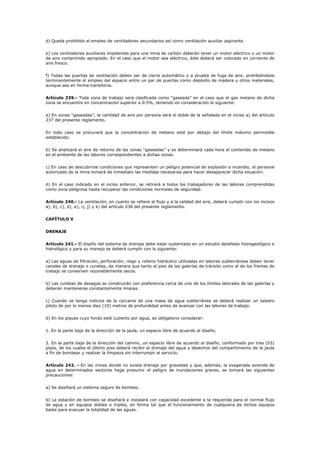 d) Queda prohibido el empleo de ventiladores secundarios así como ventilación auxiliar aspirante.
e) Los ventiladores auxiliares impelentes para una mina de carbón deberán tener un motor eléctrico o un motor
de aire comprimido apropiado. En el caso que el motor sea eléctrico, éste deberá ser colocado en corriente de
aire fresco.
f) Todas las puertas de ventilación deben ser de cierre automático y a prueba de fuga de aire, prohibiéndose
terminantemente el empleo del espacio entre un par de puertas como depósito de madera u otros materiales,
aunque sea en forma transitoria.
Artículo 239.- Toda zona de trabajo será clasificada como “gaseada” en el caso que el gas metano de dicha
zona se encuentre en concentración superior a 0.5%, teniendo en consideración lo siguiente:
a) En zonas “gaseadas”, la cantidad de aire por persona será el doble de la señalada en el inciso a) del artículo
237 del presente reglamento.
En todo caso se procurará que la concentración de metano esté por debajo del límite máximo permisible
establecido.
b) Se analizará el aire de retorno de las zonas “gaseadas” y se determinará cada hora el contenido de metano
en el ambiente de las labores correspondientes a dichas zonas.
c) En caso de descubrirse condiciones que representen un peligro potencial de explosión o incendio, el personal
autorizado de la mina tomará de inmediato las medidas necesarias para hacer desaparecer dicha situación.
d) En el caso indicado en el inciso anterior, se retirará a todos los trabajadores de las labores comprendidas
como zona peligrosa hasta recuperar las condiciones normales de seguridad.
Artículo 240.- La ventilación, en cuanto se refiere al flujo y a la calidad del aire, deberá cumplir con los incisos
a), b), c), d), e), i), j) y k) del artículo 236 del presente reglamento.
CAPÍTULO V
DRENAJE
Artículo 241.- El diseño del sistema de drenaje debe estar sustentado en un estudio detallado hidrogeológico e
hidrológico y para su manejo se deberá cumplir con lo siguiente:
a) Las aguas de filtración, perforación, riego y relleno hidráulico utilizadas en labores subterráneas deben tener
canales de drenaje o cunetas, de manera que tanto el piso de las galerías de tránsito como el de los frentes de
trabajo se conserven razonablemente secos.
b) Las cunetas de desagüe se construirán con preferencia cerca de uno de los límites laterales de las galerías y
deberán mantenerse constantemente limpias.
c) Cuando se tenga indicios de la cercanía de una masa de agua subterránea se deberá realizar un taladro
piloto de por lo menos diez (10) metros de profundidad antes de avanzar con las labores de trabajo.
d) En los piques cuyo fondo esté cubierto por agua, es obligatorio considerar:
1. En la parte baja de la dirección de la jaula, un espacio libre de acuerdo al diseño.
2. En la parte baja de la dirección del camino, un espacio libre de acuerdo al diseño, conformado por tres (03)
pisos, de los cuales el último piso deberá recibir el drenaje del agua y desechos del compartimiento de la jaula
a fin de bombear y realizar la limpieza sin interrumpir el servicio.
Artículo 242. - En las minas donde no exista drenaje por gravedad y que, además, la exagerada avenida de
agua en determinados sectores haga presumir el peligro de inundaciones graves, se tomará las siguientes
precauciones:
a) Se diseñará un sistema seguro de bombeo.
b) La estación de bombeo se diseñará e instalará con capacidad excedente a la requerida para el normal flujo
de agua y en equipos dobles o triples, en forma tal que el funcionamiento de cualquiera de dichos equipos
baste para evacuar la totalidad de las aguas.
 