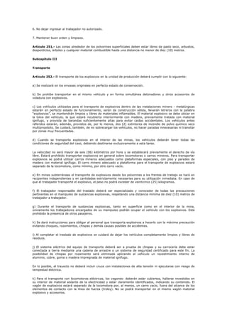 6. No dejar ingresar al trabajador no autorizado.
7. Mantener buen orden y limpieza.
Artículo 251.- Las zonas alrededor de los polvorines superficiales deben estar libres de pasto seco, arbustos,
desperdicios, árboles y cualquier material combustible hasta una distancia no menor de diez (10) metros.
Subcapítulo III
Transporte
Artículo 252.- El transporte de los explosivos en la unidad de producción deberá cumplir con lo siguiente:
a) Se realizará en los envases originales en perfecto estado de conservación.
b) Se prohíbe transportar en el mismo vehículo y en forma simultánea detonadores y otros accesorios de
voladura con explosivos.
c) Los vehículos utilizados para el transporte de explosivos dentro de las instalaciones minero - metalúrgicas
estarán en perfecto estado de funcionamiento, serán de construcción sólida, llevarán letreros con la palabra
“explosivos”, se mantendrán limpios y libres de materiales inflamables. El material explosivo se debe ubicar en
la tolva del vehículo, la que estará recubierta interiormente con madera, previamente tratada con material
ignífugo, y provista de barandas suficientemente altas para evitar caídas accidentales. Los vehículos antes
referidos estarán, además, provistos de, por lo menos, dos (2) extintores de incendio de polvo químico seco
multipropósito. Se cuidará, también, de no sobrecargar los vehículos, no hacer paradas innecesarias ni transitar
por zonas muy frecuentadas.
d) Cuando se transporta explosivos en el interior de las minas, los vehículos deberán tener todas las
condiciones de seguridad del caso, debiendo destinarse exclusivamente a esta tarea.
La velocidad no será mayor de seis (06) kilómetros por hora y se establecerá previamente el derecho de vía
libre. Estará prohibido transportar explosivos en general sobre locomotoras o carros mineros. Para transportar
explosivos se podrá utilizar carros mineros adecuados como plataformas especiales, con piso y paredes de
madera con material ignífugo. El carro minero adecuado a plataforma para el transporte de explosivos estará
separado de la locomotora, como mínimo, por otro carro vacío.
e) En minas subterráneas el transporte de explosivos desde los polvorines a los frentes de trabajo se hará en
recipientes independientes y en cantidades estrictamente necesarias para su utilización inmediata. En caso de
que el trabajador transporte el explosivo, el peso no podrá exceder de veinticinco (25) kilogramos.
f) El trabajador responsable del traslado deberá ser especializado y conocedor de todas las precauciones
pertinentes en el manipuleo de sustancias explosivas, respetando una distancia mínima de diez (10) metros de
trabajador a trabajador.
g) Durante el transporte de sustancias explosivas, tanto en superficie como en el interior de la mina,
únicamente los trabajadores encargados de su manipuleo podrán ocupar el vehículo con los explosivos. Está
prohibida la presencia de otros pasajeros.
h) Se dará instrucciones para obligar al personal que transporta explosivos a hacerlo con la máxima precaución
evitando choques, rozamientos, chispas y demás causas posibles de accidentes.
i) Al completar el traslado de explosivos se cuidará de dejar los vehículos completamente limpios y libres de
residuos.
j) El sistema eléctrico del equipo de transporte deberá ser a prueba de chispas y su carrocería debe estar
conectada a tierra mediante una cadena de arrastre o un sistema de seguridad certificado para este fin. La
posibilidad de chispas por rozamiento será eliminada aplicando al vehículo un revestimiento interno de
aluminio, cobre, goma o madera impregnada de material ignífugo.
En lo posible, el trayecto no deberá incluir cruce con instalaciones de alta tensión ni ejecutarse con riesgo de
tempestad eléctrica.
k) Para el transporte con locomotoras eléctricas, los vagones: deberán estar cubiertos, hallarse revestidos en
su interior de material aislante de la electricidad y estar claramente identificados, indicando su contenido. El
vagón de explosivos estará separado de la locomotora por, al menos, un carro vacío, fuera del alcance de los
elementos de contacto con la línea de fuerza (troley). No se podrá transportar en el mismo vagón material
explosivo y accesorios.
 