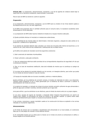 Artículo 256.- La preparación, almacenamiento, transporte y uso de los agentes de voladura estará bajo la
supervisión de un personal competente, experimentado y autorizado.
Para el caso de ANFO se tendrá en cuenta lo siguiente:
Preparación:
a) La preparación, almacenamiento, transporte y uso de ANFO para su empleo en las minas estarán sujetos a
las disposiciones de la Ley y de este reglamento.
b) El ANFO será preparado sólo en cantidad suficiente para el consumo diario. Si resultaran excedentes serán
almacenados en forma adecuada.
c) La preparación de ANFO debe hacerse mediante el empleo de un equipo mecánico adecuado.
d) Queda prohibido efectuar el mezclado en instalaciones subterráneas.
e) La sensibilidad de las mezclas debe ser determinada a intervalos regulares y después de cada cambio en la
proporción o calidad de los ingredientes.
f) Las plantas de mezclado deberán estar ubicadas a no menos de cincuenta (50) metros de bocaminas y a no
menos de cien (100) metros de las instalaciones o edificaciones de la unidad minera.
g) El edifico de la planta de mezclado reunirá las siguientes condiciones:
1. Estar construido de materiales incombustibles.
2. Poseer suficiente y adecuada ventilación.
3. Que las instalaciones eléctricas estén provistas de los correspondientes dispositivos de seguridad a fin de que
no produzcan siniestros.
4. Que, en el caso de necesitarse calefacción, ésta será instalada de manera que no constituya un peligro de
incendio.
h) Los pisos de las plantas de mezclado deberán ser de concreto, sin desagües abiertos, para evitar que pueda
fl uir el nitrato de amonio fundido en caso de incendio.
i) El equipo de mezclado debe ser de acero inoxidable, cerámica o material plástico.
Queda prohibido, por los problemas de corrosión conexos, el empleo de materiales de cobre y sus aleaciones.
Tampoco podrá emplearse el zinc o metal galvanizado por la tendencia de éstos a promover o acelerar la
descomposición del nitrato de amonio.
j) La planta de mezclado y el almacén de nitrato de amonio tendrán provisión suficiente de agua almacenada o
grifos de agua para combatir incendios, teniendo presente que el agua sólo
sirve para enfriar y que los extintores no son efectivos, pues el nitrato de amonio arde con su propio oxígeno.
k) Los pisos, equipos de lugares de mezclado y empacado deben limpiarse frecuentemente con aserrín de
madera para impedir la acumulación de nitrato de amonio o de petróleo residual. La planta entera debe
limpiarse periódicamente para impedir un exceso de acumulación de polvo.
l) Las uniones, conexiones y equipo mezclador usados en la construcción de tolvas se sujetarán a las normas
indicadas en el presente reglamento.
Almacenamiento:
a) El nitrato de amonio aún no mezclado o sensibilizado será almacenado en un local aislado, en condiciones
tales que no cree peligro de incendio a otros edificios vecinos.
b) El combustible líquido que se utiliza para la mezcla con el nitrato de amonio se almacenará en edificio o
tanque alejado de los demás edificios.
 