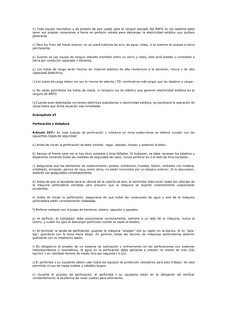 n) Todo equipo neumático y de presión de aire usado para el carguío atacado del ANFO en los taladros debe
tener sus propias conexiones a tierra en perfecto estado para descargar la electricidad estática que pudiera
generarse.
o) Para los fines del literal anterior no se usará tuberías de aire, de agua, rieles, ni el sistema de puesta a tierra
permanente.
p) Cuando se use equipo de carguío atacado montado sobre un carro y rieles, éste será aislado y conectado a
tierra por conductor separado y eficiente.
q) Los tubos de carga serán hechos de material plástico de alta resistencia a la abrasión, rotura y de alta
capacidad dieléctrica.
r) Los tubos de carga deben ser por lo menos de setenta (70) centímetros más largos que los taladros a cargar.
s) No están permitidos los tubos de metal, ni tampoco los de plástico que generen electricidad estática en el
carguío de ANFO.
t) Cuando sean detectadas corrientes eléctricas subsidiarias o electricidad estática, se paralizará la operación de
carga hasta que dicha situación sea remediada.
Subcapítulo VI
Perforación y Voladura
Artículo 257.- En todo trabajo de perforación y voladura en mina subterránea se deberá cumplir con las
siguientes reglas de seguridad:
a) Antes de iniciar la perforación se debe ventilar, regar, desatar, limpiar y sostener la labor.
b) Revisar el frente para ver si hay tiros cortados o tiros fallados. Si hubiesen, se debe recargar los taladros y
dispararlos tomando todas las medidas de seguridad del caso; nunca perforar en o al lado de tiros cortados.
c) Asegurarse que los elementos de sostenimiento: postes, sombreros, tirantes, blocks, anillados con madera,
entablado, enrejado, pernos de roca, entre otros, no estén removidos por un disparo anterior. Si lo estuviesen,
deberán ser asegurados inmediatamente.
d) Antes de que el ayudante abra la válvula de la tubería de aire, el perforista debe tener todas las válvulas de
la máquina perforadora cerradas para prevenir que la máquina se levante violentamente ocasionando
accidentes.
e) Antes de iniciar la perforación, asegurarse de que todas las conexiones de agua y aire de la máquina
perforadora estén correctamente instaladas.
f) Perforar siempre con el juego de barrenos: patero, seguidor y pasador.
g) Al perforar, el trabajador debe posicionarse correctamente, siempre a un lado de la máquina, nunca al
centro, y cuidar los ojos al descargar partículas cuando se sople el taladro.
h) Al terminar la tanda de perforación, guardar la máquina “stopper” con su tapón en la bocina. Si es “jack-
leg”, guardarlo con la boca hacia abajo. En general, todas las bocinas de máquinas perforadoras deberán
guardarse con su respectivo tapón.
i) Es obligatorio el empleo de un sistema de lubricación y enfriamiento en las perforaciones con sistemas
hidroneumáticos o neumáticos. El agua en la perforación debe aplicarse a presión no menor de tres (03)
kg/cm2 y en cantidad mínima de medio litro por segundo (½ l/s).
j) El perforista y su ayudante deben usar todos los equipos de protección necesarios para este trabajo. No está
permitido el uso de ropas sueltas o cabellos largos.
k) Durante el proceso de perforación, el perforista y su ayudante están en la obligación de verificar
constantemente la existencia de rocas sueltas para eliminarlas.
 