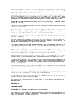 l) Al perforar los taladros que delimitan la excavación, techo y hastíales, deben hacerlo en forma paralela a la
gradiente de la galería, sub-nivel, chimenea, cámara y otras labores similares usando una menor cantidad de
carga explosiva para evitar sobre roturas en el contorno final.
Artículo 258. - La perforación de chimeneas convencionales de más de veinte (20) metros de longitud deberá
hacerse utilizando dos (02) compartimentos independientes: uno para el tránsito del personal y otro para el
echadero. Se exceptúan las chimeneas preparadas con medios mecánicos. Para casos de chimeneas
desarrolladas en “H” el procedimiento debe hacerse comunicándose a sub niveles cada veinte (20) metros.
Artículo 259.- En operaciones mineras a cielo abierto, para la ejecución de perforación y voladura se tendrá en
consideración lo siguiente:
a) El carguío de taladros podrá hacerse tanto de día como de noche, mientras que el amarrado y el disparo sólo
podrá realizarse durante el día.
El disparo será hecho a una misma hora y de preferencia al final de la guardia, siempre que dicho disparo sea
de día; teniendo especial cuidado de comprobar que los trabajadores hayan salido fuera del área de disparo a
una distancia mínima de quinientos (500) metros en la dirección de la salida del disparo.
b) Se indicará la hora y el lugar del disparo en carteles debidamente ubicados para conocimiento de la
supervisión y trabajadores.
c) En caso de presentarse circunstancias climáticas tales como: tormenta eléctrica, neblina, nevada, lluvia y
otros, el titular minero deberá reprogramar el horario de carguío y voladura y actuar de acuerdo a los
procedimientos específicos que hayan sido establecidos para estos casos.
d) El ingeniero supervisor de operaciones procederá a entregar la mina al responsable de la voladura con las
líneas eléctricas desenergizadas, la maquinaria en lugares preestablecidos y los trabajadores evacuados a
lugares seguros.
e) Antes de la ejecución del disparo se emitirá señales preventivas por diez (10) minutos con todas las sirenas
activadas en forma continua hasta su finalización. Sus sonidos deben tener un alcance no menor de quinientos
(500) metros. Esta obligación podrá ser complementada con otros sistemas de comunicación.
f) El ingeniero supervisor y los encargados de la voladura verificarán por última vez que toda el área haya sido
evacuada, haciendo un recorrido final por la zona de los equipos e instalaciones cercanas al área del disparo.
g) Previo a la señal establecida, y con la autorización del caso, se procederá al encendido del disparo ordenando
el toque continuo de las sirenas. Cuando haya pasado el peligro cinco (05) minutos después de la voladura, se
verificará que hayan detonado en su totalidad todos los taladros para después reabrir nuevamente el tránsito y
proceder al recojo de los vigías.
h) Se verificará nuevamente el estado de los cables eléctricos, postes, aisladores y equipos para ordenar la
reconexión de la energía eléctrica al tajo, siempre que estuviesen en buen estado y que el disparo no los haya
afectado.
i) Cuando los disparos se realicen en lugares próximos a edificios o propiedades ajenas a la del titular minero,
el Jefe de Perforación y Voladura diseñará las mallas de perforación, profundidad
del taladro y cálculo de carga, debiendo utilizar sistemas de “Voladura Controlada” de modo que el efecto de los
disparos no cause daño a dichas edificaciones cercanas.
j) Se establecerá un Procedimiento Escrito de Trabajo Seguro (PETS) de inspección a las labores, antes y
después del disparo.
Subcapítulo VII
Voladura No Eléctrica
Artículo 260. - En la voladura no eléctrica se debe cumplir con lo siguiente:
a) El encapsulado del fulminante y mecha de seguridad deberá hacerse utilizando máquinas encapsuladoras de
fábrica, asegurándose usar cuchillas aceradas de fábrica afiladas y dentro de su durabilidad estándar para
evitar futuros tiros cortados al momento de la voladura.
 