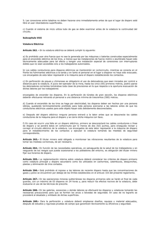 5. Las conexiones entre taladros no deben hacerse sino inmediatamente antes de que el lugar de disparo esté
libre al usar retardadores superficiales.
c) Cuando el sistema de inicio utiliza tubo de gas se debe examinar antes de la voladura la continuidad del
circuito.
Subcapítulo VIII
Voladura Eléctrica
Artículo 262. - En la voladura eléctrica se deberá cumplir lo siguiente:
a) Es prohibido usar otra fuerza que no sea la generada por las máquinas o baterías construidas especialmente
para el encendido eléctrico de los tiros, a menos que las instalaciones de fuerza motriz o alumbrado hayan sido
técnicamente adecuadas para tal efecto y tengan una instalación especial de conexiones con interruptores
dobles que no sean accesibles sino a los trabajadores autorizados.
b) Los cables conductores para disparos eléctricos se mantendrán en cortocircuito, mientras se conecta en el
frente los fulminantes eléctricos a la tanda y en tanto el personal en el lugar a disparar no haya sido evacuado.
Los encargados de esta labor regresarán a la máquina para el disparo restableciendo los contactos.
c) En perforación de piques y chimeneas es obligatorio el uso de detonadores que sean iniciados por control a
distancia para la voladura. A juicio del operador de la mina, hasta los cinco (05) primeros metros, podrá usarse
los detonadores corrientes tomándose toda clase de previsiones en lo que respecta a la oportuna evacuación de
dichas labores por los trabajadores
encargados de encender los disparos. En la perforación de túneles de gran sección, los disparos eléctricos
deberán efectuarse retirando al personal a una distancia mínima de trescientos (300) metros.
d) Cuando el encendido de los tiros se haga por electricidad, los disparos deben ser hechos por una persona
idónea, quedando terminantemente prohibido para toda persona acercarse a las labores antes de que los
conductores eléctricos usados para este objeto hayan sido debidamente desconectados.
e) Después del disparo eléctrico ninguna persona entrará a la labor antes que se desconecte los cables
conductores de la máquina para el disparo y se cierre dicha máquina con llave.
f) En caso de ocurrir una falla en un disparo eléctrico, primero se desconectará los cables conductores o línea
de disparo y se pondrá éstos en cortocircuito por lo menos de dos (02) puntos, para enseguida revisar y
corregir el circuito eléctrico de la voladura. Los encargados de esta labor regresarán a la máquina de disparo
para el restablecimiento de los contactos y ejecutar la voladura tomando las medidas de seguridad
correspondiente.
Artículo 263.- El titular minero está obligado a monitorear las vibraciones resultantes de la voladura para
tomar las medidas correctivas, de ser necesario.
Artículo 264.- En función de las necesidades operativas, en salvaguarda de la salud de los trabajadores y en
resguardo de los riesgos que pueda ocasionarse a los pobladores del entorno, es obligación del titular minero
fijar sus horarios de disparo.
Artículo 265.- La reglamentación interna sobre voladura deberá considerar los criterios de disparo primario
como voladura principal y disparo secundario como los utilizados en cachorreos, calambucos, desquinches,
plastas y eliminación de tiros cortados.
Artículo 266.- Está prohibido el ingreso a las labores de reciente disparo hasta que las concentraciones de
gases y polvo se encuentren por debajo de los límites establecidos en el artículo 103 del presente reglamento.
Artículo 267.- En las operaciones mineras subterráneas los disparos primarios sólo se harán al final de cada
guardia, con un máximo de 03 disparos en 24 horas y, para reducir los efectos nocivos de la voladura, debe
evaluarse el uso de las técnicas de precorte.
Artículo 268.- En las galerías, socavones y demás labores se efectuará los disparos y voladuras tomando las
necesarias precauciones para que se formen los arcos o bóvedas de seguridad. En caso de no lograrlo se
procederá al desatado y entibado de dichas superficies.
Artículo 269.- Para la perforación y voladura deberá emplearse diseños, equipos y material adecuados,
después de estudios y rigurosas pruebas de campo que garanticen técnicamente su eficiencia y seguridad.
 