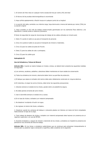 1. El número de hilos rotos en cualquier tramo exceda del tres por ciento (3%) del total
2. El técnico de las pruebas electromagnéticas lo recomiende
3. Haya sufrido aplastamiento o flexión brusca en cualquier punto de su longitud
4. La sección del cable, sometido a su máxima carga, haya disminuido a menos del setenta por ciento (70%) de
su sección original
5. Haya cumplido un (01) año de trabajo ininterrumpido garantizado con los exámenes físico eléctrico y de
laboratorio o cuando exista un deterioro prematuro
El factor de seguridad de carga de rotura/carga de trabajo de los cables utilizados en minería será:
1. Siete (7) cuando el cable se usa para el transporte de personal.
2. Cinco (5) cuando el cable se usa para el transporte de mineral o materiales.
3. Cinco (5) para los cables de polea de fricción.
4. Siete (7) para los cables de cola o contrapeso.
5. Cinco (5) para los cables guía
Subcapítulo IV
Uso de Echaderos y Tolvas de Mineral
Artículo 284.- Cuando se realice trabajos en chutes y tolvas, se deberá tener presente las siguientes medidas
de seguridad:
a) Los caminos, escaleras, peldaños y descansos deben mantenerse en buen estado de conservación.
b) Todos los echaderos de mineral y desmonte deben tener sus parrillas de protección.
c) El tabique que separa el echadero del camino debe estar sólidamente construido sin ninguna abertura.
d) El motorista, al cargar los carros mineros, debe tomar las siguientes precauciones:
1. Ubicarse siempre al costado de los chutes, parado sobre una plataforma segura.
2. No debe pararse al borde del carro minero.
3. Usar la barretilla siempre al costado de su cuerpo.
e) En el caso de chutes y echadero con material campaneado:
1. No desatorar inundando el buzón con agua.
2. No ingresar al interior del chute y echadero.
3. Desatorar usando las ventanas del tabique o colocando plastas con listones y/o tubos de hierro empatados
hasta alcanzar el tope de la carga.
4. Todo trabajo de desatoro de chutes y echadero con material campaneado debe hacerse con presencia de un
ingeniero supervisor y en uso del PETAR .
5. Durante el desatoro y carguío de mineral o desmonte de los chutes y echaderos se impedirá la presencia de
personal en las cercanías del área de trabajo.
Artículo 285.- En las tolvas o echaderos subterráneos que se construye para almacenar temporalmente el
mineral para su posterior izaje o extracción a superficie, debe cumplirse con lo siguiente:
 