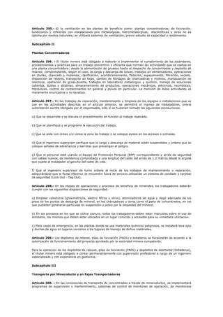 Artículo 295.- Si la ventilación en las plantas de beneficio como: plantas concentradoras, de lixiviación,
fundiciones y refinerías con instalaciones piro metalúrgicas, hidrometalúrgicas, electrolíticas y otras no es
óptima por medios naturales, se utilizará sistemas de ventilación, previo estudio de capacidad y rendimiento.
Subcapítulo II
Plantas Concentradoras
Artículo 296. - El titular minero está obligado a elaborar e implementar el cumplimiento de los estándares,
procedimientos y prácticas para un trabajo preventivo y eficiente que normen las actividades que se realiza en
una planta concentradora: desde la alimentación de gruesos hasta el despacho de concentrados y depósito de
relaves; comprendiendo, según el caso, la carga y descarga de tolvas, trabajos en alimentadores, operaciones
en chutes, chancado y molienda, clasificación, acondicionamiento, flotación, espesamiento, filtración, secado,
disposición de relaves, transporte en fajas, cambio de blindajes de chancadoras y molinos, manipulación de
reactivos, operación de grúas-puente, trabajos en laboratorio metalúrgico y químico, manejo de soluciones
calientes, ácidas y alcalinas, almacenamiento de productos, operaciones mecánicas, eléctricas, neumáticas,
hidráulicas, control de contaminantes en general y polvos en particular. La mención de estas actividades es
meramente enunciativa y no taxativa.
Artículo 297.- En los trabajos de reparación, mantenimiento y limpieza de los equipos e instalaciones que se
use en las actividades descritas en el artículo anterior, se permitirá el ingreso de trabajadores, previa
autorización escrita otorgada por el responsable, sólo si se hubieran tomado las siguientes precauciones:
a) Que se desarrolle y se discuta el procedimiento en función al trabajo realizado.
b) Que se planifique y se programe la ejecución del trabajo.
c) Que se aísle con cintas y/o conos la zona de trabajo y se coloque avisos en los accesos o entradas
d) Que el ingeniero supervisor verifique que la carga y descarga de material estén suspendidos y ordene que se
coloque señales de advertencia y barreras que prevengan el peligro.
e) Que el personal esté usando el Equipo de Protección Personal (EPP) correspondiente y arnés de seguridad
con cables nuevos, de resistencia comprobada y una longitud del cable del arnés de 1.2 metros desde la argolla
que sujeta al trabajador al gancho del cable de vida.
f) Que el ingeniero supervisor de turno ordene el inicio de los trabajos de mantenimiento o reparación,
asegurándose que el fluido eléctrico se encuentre fuera de servicio utilizando un sistema de candado y tarjetas
de seguridad (Lock Out - Tag Out).
Artículo 298.- En las etapas de operaciones y procesos de beneficio de minerales, los trabajadores deberán
cumplir con las siguientes disposiciones de seguridad:
a) Emplear colectores (gravimétricos, electro filtros y otros), atomizadores de agua y riego adecuado de los
pisos en los puntos de descarga de mineral, en las chancadoras y otros como el patio de concentrados, en los
que pudieran generarse partículas en suspensión y polvo por la sequedad del mineral.
b) En los procesos en los que se utilice cianuro, todos los trabajadores deben estar instruidos sobre el uso de
antídotos, los mismos que deben estar ubicados en un lugar conocido y accesible para su inmediata utilización.
c) Para casos de emergencia, en las plantas donde se usa materiales químicos peligrosos, se instalará lava ojos
y duchas de agua en lugares cercanos a los lugares de manejo de dichos materiales.
Artículo 299.- Los depósitos de relaves, pilas de lixiviación (PADs) y botaderos se fiscalizarán de acuerdo a la
autorización de funcionamiento del proyecto aprobado por la autoridad minera competente.
Para la operación de los depósitos de relaves, pilas de lixiviación (PADs) y depósitos de desmonte (botaderos),
el titular minero está obligado a contar permanentemente con supervisión profesional a cargo de un ingeniero
especializado y con experiencia en geotecnia.
Subcapítulo III
Transporte por Mineroducto y en Fajas Transportadoras
Artículo 300. - En las concesiones de transporte de concentrados a través de mineroductos, se implementará
programas de supervisión y mantenimiento, sistemas de control de monitoreo de operación, de monitoreos
 