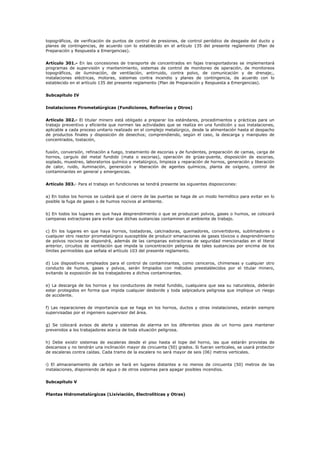 topográficos, de verificación de puntos de control de presiones, de control periódico de desgaste del ducto y
planes de contingencias, de acuerdo con lo establecido en el artículo 135 del presente reglamento (Plan de
Preparación y Respuesta a Emergencias).
Artículo 301.- En las concesiones de transporte de concentrados en fajas transportadoras se implementará
programas de supervisión y mantenimiento, sistemas de control de monitoreo de operación, de monitoreos
topográficos, de iluminación, de ventilación, antirruido, contra polvo, de comunicación y de drenaje;,
instalaciones eléctricas, motores, sistemas contra incendio y planes de contingencia, de acuerdo con lo
establecido en el artículo 135 del presente reglamento (Plan de Preparación y Respuesta a Emergencias).
Subcapítulo IV
Instalaciones Pirometalúrgicas (Fundiciones, Refinerías y Otros)
Artículo 302.- El titular minero está obligado a preparar los estándares, procedimientos y prácticas para un
trabajo preventivo y eficiente que normen las actividades que se realiza en una fundición y sus instalaciones,
aplicable a cada proceso unitario realizado en el complejo metalúrgico, desde la alimentación hasta el despacho
de productos finales y disposición de desechos; comprendiendo, según el caso, la descarga y manipuleo de
concentrados, tostación,
fusión, conversión, refinación a fuego, tratamiento de escorias y de fundentes, preparación de camas, carga de
hornos, carguío del metal fundido (mata o escorias), operación de grúas-puente, disposición de escorias,
soplado, muestreo, laboratorios químico y metalúrgico, limpieza y reparación de hornos, generación y liberación
de calor, ruido, iluminación, generación y liberación de agentes químicos, planta de oxígeno, control de
contaminantes en general y emergencias.
Artículo 303.- Para el trabajo en fundiciones se tendrá presente las siguientes disposiciones:
a) En todos los hornos se cuidará que el cierre de las puertas se haga de un modo hermético para evitar en lo
posible la fuga de gases o de humos nocivos al ambiente.
b) En todos los lugares en que haya desprendimiento o que se produzcan polvos, gases o humos, se colocará
campanas extractoras para evitar que dichas sustancias contaminen el ambiente de trabajo.
c) En los lugares en que haya hornos, tostadoras, calcinadoras, quemadores, convertidores, sublimadores o
cualquier otro reactor pirometalúrgico susceptible de producir emanaciones de gases tóxicos o desprendimiento
de polvos nocivos se dispondrá, además de las campanas extractoras de seguridad mencionadas en el literal
anterior, circuitos de ventilación que impida la concentración peligrosa de tales sustancias por encima de los
límites permisibles que señala el artículo 103 del presente reglamento.
d) Los dispositivos empleados para el control de contaminantes, como ceniceros, chimeneas y cualquier otro
conducto de humos, gases y polvos, serán limpiados con métodos preestablecidos por el titular minero,
evitando la exposición de los trabajadores a dichos contaminantes.
e) La descarga de los hornos y los conductores de metal fundido, cualquiera que sea su naturaleza, deberán
estar protegidos en forma que impida cualquier desborde y toda salpicadura peligrosa que implique un riesgo
de accidente.
f) Las reparaciones de importancia que se haga en los hornos, ductos y otras instalaciones, estarán siempre
supervisadas por el ingeniero supervisor del área.
g) Se colocará avisos de alerta y sistemas de alarma en los diferentes pisos de un horno para mantener
prevenidos a los trabajadores acerca de toda situación peligrosa.
h) Debe existir sistemas de escaleras desde el piso hasta el tope del horno, las que estarán provistas de
descansos y no tendrán una inclinación mayor de cincuenta (50) grados. Si fueran verticales, se usará protector
de escaleras contra caídas. Cada tramo de la escalera no será mayor de seis (06) metros verticales.
i) El almacenamiento de carbón se hará en lugares distantes a no menos de cincuenta (50) metros de las
instalaciones, disponiendo de agua o de otros sistemas para apagar posibles incendios.
Subcapítulo V
Plantas Hidrometalúrgicas (Lixiviación, Electrolíticas y Otras)
 