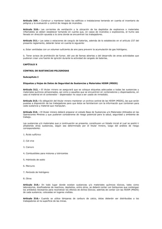 Artículo 309. - Construir y mantener todos los edificios e instalaciones teniendo en cuenta el inventario de
peligros y la evaluación y control de riesgos de incendios.
Artículo 310.- Las corrientes de ventilación y la ubicación de los depósitos de explosivos o materiales
inflamables se deben establecer tomando en cuenta que, en casos de incendios o explosiones, el humo sea
llevado en dirección opuesta a la zona donde se encuentran los trabajadores.
Artículo 311.- Las salas o estaciones de carguío de baterías, además de lo establecido en el artículo 237 del
presente reglamento, deberán tener en cuenta lo siguiente:
a. Estar ventiladas con un volumen suficiente de aire para prevenir la acumulación de gas hidrógeno.
b. Tener avisos de prohibición de fumar, del uso de llamas abiertas o del desarrollo de otras actividades que
pudieran crear una fuente de ignición durante la actividad de cargado de baterías.
CAPÍTULO X
CONTROL DE SUSTANCIAS PELIGROSAS
Subcapítulo I
Etiquetas y Hojas de Datos de Seguridad de Sustancias y Materiales HDSM (MSDS)
Artículo 312. - El titular minero se asegurará que se coloque etiquetas adecuadas a todas las sustancias y
materiales químicos almacenados, así como a aquellos que se encuentren en contenedores y dispensadores, en
caso el material en el contenedor - dispensador no vaya a ser usado de inmediato.
Artículo 313.- Es obligación del titular minero mantener un archivo central de las HDSM (MSDS), las que serán
puestas a disposición de los trabajadores para que éstos se familiaricen con la información que contienen para
cada sustancia y material que manipulan.
Artículo 314. - El titular minero deberá preparar el Listado Base de Sustancias y/o Materiales Utilizados en las
Operaciones Mineras y que pudieran considerarse de riesgo potencial para la salud, seguridad y ambiente de
trabajo.
Las sustancias y/o materiales que a continuación se presenta, constituyen un listado inicial al cual se podrá ir
añadiendo otras sustancias, según sea determinado por el titular minero, luego del análisis de riesgo
correspondiente:
1. Ácido sulfúrico
2. Cal viva
3. Cianuro
4. Combustibles para motores y lubricantes
5. Hidróxido de sodio
6. Mercurio
7. Peróxido de hidrógeno
8. Otros
Artículo 315.- En todo lugar donde existan sustancias y/o materiales químicos tóxicos, tales como
laboratorios, dosificadores de reactivos, depósitos, entre otros, se deberá contar con botiquines que contengan
los antídotos necesarios para neutralizar los efectos de dichos tóxicos; además de contar con las HDSM (MSDS)
de cada sustancia, colocadas en lugares visibles.
Artículo 316.- Cuando se utilice lámparas de carburo de calcio, éstas deberán ser distribuidas a los
trabajadores en la superficie de las minas.
 