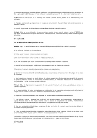 2. Disponer de un equipo para vías aéreas que cuente con balón de oxígeno que permita un flujo de oxígeno de
diez a quince (10 a 15) litros por minuto, bolsa de resucitación y mascarilla de oxígeno con bolsa reservorio.
m) Almacenar el cianuro solo, en su embalaje bien cerrado y aislado del aire, dentro de un almacén seco y bien
ventilado.
n) Trabajar acompañado y disponer de un equipo de comunicación. Nunca trabajar solo en áreas donde se
manipula cianuro.
o) Prohibir el ingreso al personal no autorizado en áreas donde se manipula cianuro.
Artículo 319.- La comercialización, almacenamiento y uso del cianuro estarán sujetos a la Ley Nº 29023, Ley
que regula la Comercialización y Uso del Cianuro, sus reglamentos, sus modificatorias y demás normas vigentes
aplicables.
Subcapítulo III
Uso de Mercurio en la Recuperación de Oro
Artículo 320.- En la recuperación de oro mediante amalgamación se tomará en cuenta lo siguiente:
a) No utilizar el mercurio en circuito abierto.
b) Evitar que el mercurio entre en contacto con la piel.
c) No ingerir alimentos ni fumar cuando se trabaja con mercurio.
d) No usar recipientes que hayan contenido mercurio para guardar alimentos o bebidas.
e) Guardar el mercurio siempre cubierto por agua para evitar que se evapore al ambiente.
f) Mantener el mercurio lejos del alcance de los niños o madres gestantes.
g) Quemar el mercurio utilizando la retorta adecuada y asegurándose de hacerlo al aire libre, lejos de las áreas
de viviendas.
h) Si al trabajar con mercurio se siente dolores de cabeza, escalofríos, vómitos, diarrea, sensación de opresión
en general, síntomas propios de intoxicación por esta sustancia, el trabajador debe acudir de inmediato a un
centro de salud y evitar continuar en ese ambiente.
Artículo 321.- En el proceso de recuperación de oro, cuando el mercurio sale como subproducto, se tomará en
cuenta lo siguiente:
a) Es responsabilidad de todos los trabajadores involucrados en su manipuleo, almacenamiento y transporte,
cumplir con las normas nacionales e internacionales establecidas al respecto.
b) Reportar y limpiar de inmediato todo derrame, de acuerdo a los procedimientos establecidos.
c) Los bidones, frascos y botellas que contengan este producto deben ser etiquetados y almacenados en
lugares frescos lejos de los rayos solares, calor o donde la congelación es posible, manteniéndose
herméticamente cerrados y nunca junto a productos incompatibles como ácidos fuertes.
d) Usar una adecuada ventilación para asegurarse de que los niveles de mercurio sean mantenidos debajo de
los límites máximos permisibles.
e) Tanto los supervisores como los trabajadores a su cargo deben vigilar cualquier cambio en su salud como
personalidad, pérdida de peso u otros síntomas de sobre exposición al mercurio.
f) Brindar la capacitación a todos los trabajadores que manipulan este material poniendo énfasis en el uso del
equipo de protección personal adecuado y el control de derrames o fugas no controladas.
CAPÍTULO XI
 