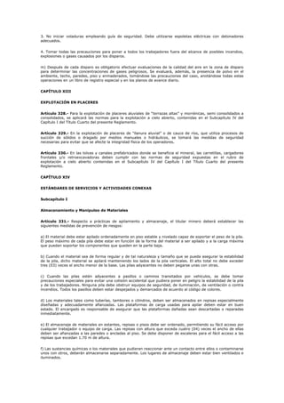 3. No iniciar voladuras empleando guía de seguridad. Debe utilizarse espoletas eléctricas con detonadores
adecuados.
4. Tomar todas las precauciones para poner a todos los trabajadores fuera del alcance de posibles incendios,
explosiones o gases causados por los disparos.
m) Después de cada disparo es obligatorio efectuar evaluaciones de la calidad del aire en la zona de disparo
para determinar las concentraciones de gases peligrosos. Se evaluará, además, la presencia de polvo en el
ambiente, techo, paredes, piso y enmaderados, tomándose las precauciones del caso, anotándose todas estas
operaciones en un libro de registro especial y en los planos de avance diario.
CAPÍTULO XIII
EXPLOTACIÓN EN PLACERES
Artículo 328.- Para la explotación de placeres aluviales de “terrazas altas” y morrénicas, semi consolidados a
consolidados, se aplicará las normas para la explotación a cielo abierto, contenidas en el Subcapítulo IV del
Capítulo I del Título Cuarto del presente Reglamento.
Artículo 329.- En la explotación de placeres de “llanura aluvial” o de cauce de ríos, que utiliza procesos de
succión de sólidos o dragado por medios manuales o hidráulicos, se tomará las medidas de seguridad
necesarias para evitar que se afecte la integridad física de los operadores.
Artículo 330.- En las tolvas y canales prefabricados donde se beneficia el mineral, las carretillas, cargadores
frontales y/o retroexcavadoras deben cumplir con las normas de seguridad expuestas en el rubro de
explotación a cielo abierto contenidas en el Subcapítulo IV del Capítulo I del Título Cuarto del presente
Reglamento.
CAPÍTULO XIV
ESTÁNDARES DE SERVICIOS Y ACTIVIDADES CONEXAS
Subcapítulo I
Almacenamiento y Manipuleo de Materiales
Artículo 331.- Respecto a prácticas de apilamiento y almacenaje, el titular minero deberá establecer las
siguientes medidas de prevención de riesgos:
a) El material debe estar apilado ordenadamente en piso estable y nivelado capaz de soportar el peso de la pila.
El peso máximo de cada pila debe estar en función de la forma del material a ser apilado y a la carga máxima
que puedan soportar los componentes que queden en la parte baja.
b) Cuando el material sea de forma regular y de tal naturaleza y tamaño que se pueda asegurar la estabilidad
de la pila, dicho material se apilará manteniendo los lados de la pila verticales. El alto total no debe exceder
tres (03) veces el ancho menor de la base. Las pilas adyacentes no deben pegarse unas con otras.
c) Cuando las pilas estén adyacentes a pasillos o caminos transitados por vehículos, se debe tomar
precauciones especiales para evitar una colisión accidental que pudiera poner en peligro la estabilidad de la pila
y de los trabajadores. Ninguna pila debe obstruir equipos de seguridad, de iluminación, de ventilación o contra
incendios. Todos los pasillos deben estar despejados y demarcados de acuerdo al código de colores.
d) Los materiales tales como tuberías, tambores o cilindros, deben ser almacenados en repisas especialmente
diseñadas y adecuadamente afianzadas. Las plataformas de carga usadas para apilar deben estar en buen
estado. El encargado es responsable de asegurar que las plataformas dañadas sean descartadas o reparadas
inmediatamente.
e) El almacenaje de materiales en estantes, repisas o pisos debe ser ordenado, permitiendo su fácil acceso por
cualquier trabajador o equipo de carga. Las repisas con altura que exceda cuatro (04) veces el ancho de ellas
deben ser afianzadas a las paredes o ancladas al piso. Se debe disponer de escaleras para el fácil acceso a las
repisas que excedan 1.70 m de altura.
f) Las sustancias químicas o los materiales que pudieran reaccionar ante un contacto entre ellos o contaminarse
unos con otros, deberán almacenarse separadamente. Los lugares de almacenaje deben estar bien ventilados e
iluminados.
 