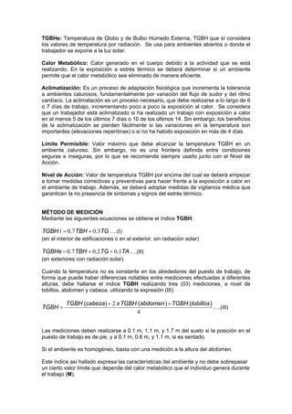 TGBHe: Temperatura de Globo y de Bulbo Húmedo Externa, TGBH que sí considera
los valores de temperatura por radiación. Se usa para ambientes abiertos o donde el
trabajador se expone a la luz solar.
Calor Metabólico: Calor generado en el cuerpo debido a la actividad que se está
realizando. En la exposición a estrés térmico se deberá determinar si un ambiente
permite que el calor metabólico sea eliminado de manera eficiente.
Aclimatización: Es un proceso de adaptación fisiológica que incrementa la tolerancia
a ambientes calurosos, fundamentalmente por variación del flujo de sudor y del ritmo
cardíaco. La aclimatación es un proceso necesario, que debe realizarse a lo largo de 6
o 7 días de trabajo, incrementando poco a poco la exposición al calor. Se considera
que un trabajador está aclimatizado si ha realizado un trabajo con exposición a calor
en al menos 5 de los últimos 7 días o 10 de los últimos 14. Sin embargo, los beneficios
de la aclimatización se pierden fácilmente si las variaciones en la temperatura son
importantes (elevaciones repentinas) o si no ha habido exposición en más de 4 días.
Límite Permisible: Valor máximo que debe alcanzar la temperatura TGBH en un
ambiente caluroso. Sin embargo, no es una frontera definida entre condiciones
seguras e inseguras, por lo que se recomienda siempre usarlo junto con el Nivel de
Acción.
Nivel de Acción: Valor de temperatura TGBH por encima del cual se deberá empezar
a tomar medidas correctivas y preventivas para hacer frente a la exposición a calor en
el ambiente de trabajo. Además, se deberá adoptar medidas de vigilancia médica que
garanticen la no presencia de síntomas y signos del estrés térmico.
MÉTODO DE MEDICIÓN
Mediante las siguientes ecuaciones se obtiene el índice TGBH:
TGTBHiTGBH 3070 .. += ….(I)
(en el interior de edificaciones o en el exterior, sin radiación solar)
TATGTBHTGBHe 102070 ... ++= ….(II)
(en exteriores con radiación solar)
Cuando la temperatura no es constante en los alrededores del puesto de trabajo, de
forma que puede haber diferencias notables entre mediciones efectuadas a diferentes
alturas, debe hallarse el índice TGBH realizando tres (03) mediciones, a nivel de
tobillos, abdomen y cabeza, utilizando la expresión (III):
4
2 )()()( tobillosTGBHabdomenTGBHxcabezaTGBH
TGBH
++
= ….(iII)
Las mediciones deben realizarse a 0.1 m, 1.1 m, y 1.7 m del suelo si la posición en el
puesto de trabajo es de pie, y a 0.1 m, 0.6 m, y 1.1 m, si es sentado.
Si el ambiente es homogéneo, basta con una medición a la altura del abdomen.
Este índice así hallado expresa las características del ambiente y no debe sobrepasar
un cierto valor límite que depende del calor metabólico que el individuo genera durante
el trabajo (M).
 