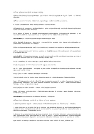 c) Tener guías de recorrido de las jaulas o baldes.
d) Tener suficiente espacio en profundidad que exceda la distancia de parada de la jaula o balde a su máxima
velocidad.
e) Tener sus compartimientos debidamente separados por una barrera sólida y resistente.
f) El collar y las estaciones deben tener puertas que cierren su acceso.
g) Para efectos de reparación o cambio de baldes o jaulas, el pique debe estar provisto de dispositivos llamados
“sillas” para sostener dichos elementos.
h) En laboreo de piques se colocará obligatoriamente guarda cabezas o sombreros de seguridad. En las
reparaciones de tolvas, piques o chimeneas se empleará tapones debidamente construidos.
Artículo 274. - El castillo instalado en superficie o en subsuelo debe:
a) Ser diseñado de acuerdo a los criterios y normas técnicas actuales, cuyos planos serán elaborados por
profesionales especializados en la materia.
b) Ser construido de acuerdo al diseño con una estructura que soporte el esfuerzo de la carga a transportarse.
c) Tener la suficiente elevación, la misma que debe ser dos (02) veces la distancia de parada de la jaula o balde
a su máxima velocidad.
Artículo 275. - El código de señales que se detalla a continuación será de uso obligatorio en todas las minas y
se colocará mediante avisos en la casa de winche y en cada nivel.
Un (01) toque corto de timbre: Para parar cuando la jaula está en movimiento.
Un (01) toque corto de timbre: Para izar cuando la jaula esté detenida.
Un (01) toque largo de timbre : Para parar la jaula cuando el timbrero o winchero no ha entendido o se ha
equivocado la señal emitida.
Dos (02) toques cortos de timbre: Para bajar lentamente
Tres (03) toques cortos de timbre : Señal preventiva de que va a moverse personal y subir lentamente
Cuatro (04) toques cortos de timbre: Señal de que se va a disparar, cuando se está profundizando un pique. El
winchero debe responder a esta señal, subiendo o bajando unos metros la jaula; y debe mantenerse alerta
hasta que se haya completado el disparo.
Cinco (05) toques cortos de timbre : Señales particulares de cada mina
Nueve (09) toques cortos de timbre : Señal de peligro en caso de incendio o algún desastre (derrumbe,
inundaciones, y otros).
Artículo 276. - En relación con los sistemas de frenos y embragues:
a) Todo winche debe estar provisto de un sistema de frenos que debe:
1. Detener y sostener la jaula o balde cuando el winche esté trabajando a su máxima carga y velocidad.
2. Estar conectado, por lo menos uno de los sistemas, directamente al tambor y ser aplicado automáticamente
cuando en forma intempestiva se corte la energía eléctrica o cuando la presión del sistema hidráulico o
neumático haya bajado a menos de lo normal.
3. Disponer de un sistema de levas giratorias conectado al eje del tambor del winche y de un dispositivo de
peso adicional para aplicar mayor fuerza a los frenos, si la jaula o el balde sobrepasen sus límites de velocidad
normal. El control de dicho dispositivo de emergencia debe estar instalado al alcance del operador del winche.
b) El sistema de embrague del winche debe estar conectado con el sistema de frenos, de modo que:
 