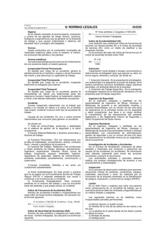 NORMAS LEGALES
El Peruano
Lima, domingo 22 de agosto de 2010 424205
Higiene
Es el método orientado al reconocimiento, evaluación
y control de los agentes de riesgo (físicos, químicos,
biológicos y ergonómicos) que se generan en el ambiente
de trabajo y que causan enfermedad o deterioro del
bienestar físico y biológico del trabajador.
Humos
Gases producidos por la combustión incompleta de
materiales orgánicos (tales como la madera, el carbón,
los productos del petróleo y las plantas).
Humos metálicos
Sonpartículassólidasquesecreanporlacondensación
de una sustancia desde un estado gaseoso.
Incapacidad Parcial Permanente
Es aquélla que, luego de un accidente, genera la
pérdida parcial de un miembro u órgano o de las funciones
del mismo y que disminuye su capacidad de trabajo.
Incapacidad Total Permanente
Es aquélla que, luego de un accidente, incapacita
totalmente al trabajador para laborar.
Incapacidad Total Temporal
Es aquélla que, luego de un accidente, genera la
imposibilidad de utilizar una determinada parte del
organismo humano, hasta ﬁnalizar el tratamiento médico
y volver a las labores habituales, totalmente recuperado.
Incidente
Suceso inesperado relacionado con el trabajo que
puede o no resultar en daños a la salud. En el sentido
más amplio, incidente involucra todo tipo de accidente de
trabajo.
Causas de los Incidentes: Es uno o varios eventos
relacionados que concurren para generar un accidente.
Se dividen en:
1. Falta de control:Fallas, ausencias o debilidades
en el sistema de gestión de la seguridad y la salud
ocupacional.
2.Causas Básicas:Referidas a factores personales y
factores de trabajo:
a) Factores Personales.- Son los relacionados con
la falta de habilidades, conocimientos, actitud, condición
físico - mental y psicológica de la persona.
b) Factores del Trabajo.- Referidos a las condiciones
y medio ambiente de trabajo: liderazgo, planeamiento,
ingeniería, organización, métodos, ritmos, turnos de
trabajo, maquinaria, equipos, materiales, logística,
dispositivos de seguridad, sistema de mantenimiento,
ambiente, estándares, procedimientos, comunicación y
supervisión.
3.Causas inmediatas: Debidas a los actos y/o
condiciones subestándares:
a) Actos Subestándares: Es toda acción o práctica
que no se realiza con el Procedimiento Escrito de Trabajo
Seguro (PETS) o estándar establecido que causa o
contribuye a la ocurrencia de un incidente.
b) Condiciones Subestándares: Toda condición
existente en el entorno del trabajo y que se encuentre
fuera del estándar y que puede causar un incidente.
Índice de Frecuencia de Accidentes (IFA):
Número de accidentes mortales e incapacitantes por
cada millón de horas hombre trabajadas. Se calculará con
la formula siguiente:
N° Accidentes x1’000,000 (N° Accidentes = Incap.+ Mortal)
IFA= ------------------------------------
Horas Hombre Trabajadas
Índice de Severidad de Accidentes (ISA)
Número de días perdidos o cargados por cada millón
de horas - hombre trabajadas. Se calculará con la fórmula
siguiente:
N° Días perdidos o Cargados x1’000,000
IS = -----------------------------------------------------------
Horas Hombre Trabajadas
Índice de Accidentabilidad (IA):
Una medición que combina el índice de frecuencia de
lesiones con tiempo perdido (IF) y el índice de severidad
de lesiones (IS), como un medio de clasiﬁcar a las
empresas mineras.
Es el producto del valor del índice de frecuencia por el
índice de severidad dividido entre 1000
IF x IS
IA= ----------
1000
Inducción
Capacitación inicial dirigida a otorgar conocimientos e
instrucciones al trabajador para que ejecute su labor en
forma segura, eﬁciente y correcta. Se divide en:
1. Inducción General.- Es la presentación al trabajador,
con anterioridad a la asignación al puesto de trabajo, de la
política, beneﬁcios, servicios, facilidades, reglas, prácticas
generales y el ambiente laboral de la empresa.
2. Inducción del Trabajo Especíﬁco.- Es la orientación
al trabajador respecto de la información necesaria a ﬁn de
prepararlo para el trabajo especíﬁco.
Ingeniero de Seguridad
Es el ingeniero colegiado y habilitado en las
especialidades de Ingeniería de Minas, Geología o
Metalurgia de acuerdo a las actividades mineras y
conexas desarrolladas, con un mínimo de tres (03) años
de experiencia en la actividad minera y/o en seguridad
y salud ocupacional, que tiene a su cargo veriﬁcar
el cumplimiento de las disposiciones del presente
reglamento y del Reglamento Interno de Seguridad y
Salud Ocupacional del titular minero.
Ingeniero Residente
Es el ingeniero colegiado y habilitado en las
especialidades de Ingeniería de Minas, Geología o
Metalurgia de acuerdo a las actividades mineras y conexas
desarrolladas, con conocimiento de administración,
gestión de seguridad y con un mínimo de tres (03) años
de experiencia en la actividad minera y/o en seguridad y
salud ocupacional.
Investigación de Incidentes y Accidentes
Es un proceso de recopilación, evaluación de datos
verbales y materiales que conducen a determinar las
causas de los incidentes y/o accidentes. Tal información
será utilizada solamente para tomar las acciones
correctivas y prevenir la recurrencia.
Las autoridades policiales y judiciales deberán
realizar sus propias investigaciones de acuerdo a sus
procedimientos y metodologías.
Inspección
Es un proceso de observación metódica para examinar
situaciones críticas de prácticas, condiciones, equipos,
materiales, estructuras y otros. Es realizada por un
funcionario de la empresa entrenado en la identiﬁcación
de peligros, evaluación y control de los riesgos (IPERC).
Lesión
Es un daño físico u orgánico que sufre una persona
como consecuencia de un accidente de trabajo, por lo
cual dicha persona debe ser evaluada y diagnosticada por
un médico titulado y colegiado.
Las siguientes lesiones no se clasiﬁcan como
incapacidades parciales permanentes:
a) Hernia inguinal, si quedó curada
b) Pérdida de la uña de los dedos de las manos o de
los pies
c) La pérdida de la parte blanda de los dedos cuando
no afecta el hueso
d) Pérdida de dientes
e) Desﬁguración
 