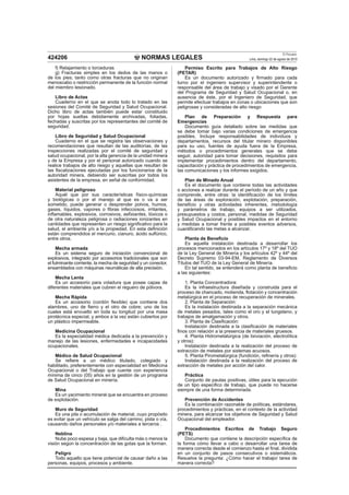 NORMAS LEGALES
El Peruano
Lima, domingo 22 de agosto de 2010424206
f) Relajamiento o torceduras
g) Fracturas simples en los dedos de las manos o
de los pies; tanto como otras fracturas que no originan
menoscabo o restricción permanente de la función normal
del miembro lesionado.
Libro de Actas
Cuaderno en el que se anota todo lo tratado en las
sesiones del Comité de Seguridad y Salud Ocupacional.
Dicho libro de actas también puede estar constituido
por hojas sueltas debidamente archivadas, foliadas,
fechadas y suscritas por los representantes del comité de
seguridad.
Libro de Seguridad y Salud Ocupacional
Cuaderno en el que se registra las observaciones y
recomendaciones que resultan de las auditorías, de las
inspecciones realizadas por el comité de seguridad y
salud ocupacional, por la alta gerencia de la unidad minera
y de la Empresa y por el personal autorizado cuando se
realice trabajos de alto riesgo y aquellas que resultan de
las ﬁscalizaciones ejecutadas por los funcionarios de la
autoridad minera, debiendo ser suscritas por todos los
asistentes de la empresa, en señal de conformidad.
Material peligroso
Aquél que por sus características físico-químicas
y biológicas o por el manejo al que es o va a ser
sometido, puede generar o desprender polvos, humos,
gases, líquidos, vapores o ﬁbras infecciosos, irritantes,
inﬂamables, explosivos, corrosivos, asﬁxiantes, tóxicos o
de otra naturaleza peligrosa o radiaciones ionizantes en
cantidades que representen un riesgo signiﬁcativo para la
salud, el ambiente y/o a la propiedad. En esta deﬁnición
están comprendidos el mercurio, cianuro, ácido sulfúrico,
entre otros.
Mecha armada
Es un sistema seguro de iniciación convencional de
explosivos, integrado por accesorios tradicionales que son
el fulminante corriente, la mecha de seguridad y un conector,
ensamblados con máquinas neumáticas de alta precisión.
Mecha Lenta
Es un accesorio para voladura que posee capas de
diferentes materiales que cubren el reguero de pólvora.
Mecha Rápida
Es un accesorio (cordón ﬂexible) que contiene dos
alambres, uno de ﬁerro y el otro de cobre; uno de los
cuales está envuelto en toda su longitud por una masa
pirotécnica especial, y ambos a la vez están cubiertos por
un plástico impermeable.
Medicina Ocupacional
Es la especialidad médica dedicada a la prevención y
manejo de las lesiones, enfermedades e incapacidades
ocupacionales.
Médico de Salud Ocupacional
Se reﬁere a un médico titulado, colegiado y
habilitado, preferentemente con especialidad en Medicina
Ocupacional o del Trabajo que cuente con experiencia
mínima de cinco (05) años en la gestión de un programa
de Salud Ocupacional en minería.
Mina
Es un yacimiento mineral que se encuentra en proceso
de explotación.
Muro de Seguridad
Es una pila o acumulación de material, cuyo propósito
es evitar que un vehículo se salga del camino, pista o vía,
causando daños personales y/o materiales a terceros .
Neblina
Nube poco espesa y baja, que diﬁculta más o menos la
visión según la concentración de las gotas que la forman.
Peligro
Todo aquello que tiene potencial de causar daño a las
personas, equipos, procesos y ambiente.
Permiso Escrito para Trabajos de Alto Riesgo
(PETAR)
Es un documento autorizado y ﬁrmado para cada
turno por el ingeniero supervisor y superintendente o
responsable del área de trabajo y visado por el Gerente
del Programa de Seguridad y Salud Ocupacional o, en
ausencia de éste, por el Ingeniero de Seguridad, que
permite efectuar trabajos en zonas o ubicaciones que son
peligrosas y consideradas de alto riesgo
Plan de Preparación y Respuesta para
Emergencias
Documento guía detallado sobre las medidas que
se debe tomar bajo varias condiciones de emergencia
posibles. Incluye responsabilidades de individuos y
departamentos, recursos del titular minero disponibles
para su uso, fuentes de ayuda fuera de la Empresa,
métodos o procedimientos generales que se debe
seguir, autoridad para tomar decisiones, requisitos para
implementar procedimientos dentro del departamento,
capacitación y práctica de procedimientos de emergencia,
las comunicaciones y los informes exigidos.
Plan de Minado Anual
Es el documento que contiene todas las actividades
o acciones a realizar durante el período de un año y que
comprende, entre otras: la identiﬁcación de los límites
de las áreas de exploración, explotación, preparación,
beneﬁcio y otras actividades inherentes, metodología
y parámetros de trabajo, equipos a ser utilizados,
presupuestos y costos, personal, medidas de Seguridad
y Salud Ocupacional y posibles impactos en el entorno
y medidas a tomar frente a posibles eventos adversos,
cuantiﬁcando las metas a alcanzar.
Planta de Beneﬁcio
Es aquella instalación destinada a desarrollar los
procesos mencionados en los artículos 17º y 18º del TUO
de la Ley General de Minería y los artículos 42º y 44º del
Decreto Supremo 03-94-EM, Reglamento de Diversos
Títulos del TUO de la Ley General de Minería.
En tal sentido, se entenderá como planta de beneﬁcio
a las siguientes:
1. Planta Concentradora:
Es la infraestructura diseñada y construida para el
proceso de chancado, molienda, ﬂotación y concentración
metalúrgica en el proceso de recuperación de minerales.
2. Planta de Separación:
Es la instalación destinada a la separación mecánica
de metales pesados, tales como el oro y el tungsteno, y
trabajos de amalgamación y otros.
3. Planta de Clasiﬁcación:
Instalación destinada a la clasiﬁcación de materiales
ﬁnos con relación a la presencia de materiales gruesos.
4. Planta Hidrometalúrgica (de lixiviación, electrolítica
y otros):
Instalación destinada a la realización del proceso de
extracción de metales por sistemas acuosos.
5. Planta Pirometalúrgica (fundición, reﬁnería y otros):
Instalación destinada a la realización del proceso de
extracción de metales por acción del calor.
Práctica
Conjunto de pautas positivas, útiles para la ejecución
de un tipo especiﬁco de trabajo, que puede no hacerse
siempre de una forma determinada.
Prevención de Accidentes
Es la combinación razonable de políticas, estándares,
procedimientos y prácticas, en el contexto de la actividad
minera, para alcanzar los objetivos de Seguridad y Salud
Ocupacional del empleador.
Procedimientos Escritos de Trabajo Seguro
(PETS)
Documento que contiene la descripción especíﬁca de
la forma cómo llevar a cabo o desarrollar una tarea de
manera correcta desde el comienzo hasta el ﬁnal, dividida
en un conjunto de pasos consecutivos o sistemáticos.
Resuelve la pregunta: ¿Cómo hacer el trabajo/ tarea de
manera correcta?
 
