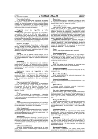 NORMAS LEGALES
El Peruano
Lima, domingo 22 de agosto de 2010 424207
Proceso de Voladura
Es un conjunto de tareas que comprende: el traslado
del explosivo y accesorios de los polvorines al lugar del
disparo, las disposiciones preventivas antes del carguío,
el carguío de los explosivos, la conexión de los taladros
cargados, la veriﬁcación de las medidas de seguridad, la
autorización y el encendido del disparo.
Programa Anual de Seguridad y Salud
Ocupacional
Documento que contiene el conjunto de actividades a
desarrollar a lo largo de un (01) año, sobre la base de
un diagnóstico del estado actual del cumplimiento del
sistema de gestión de seguridad y salud establecido en el
presente reglamento y otros dispositivos, con la ﬁnalidad
de eliminar o controlar los riesgos para prevenir posibles
incidentes y/o enfermedades ocupacionales.
Régimen de trabajo
Es la actividad laboral desarrollada en determinado
plazo o espacio de tiempo, conforme a lo establecido
por el Decreto Supremo Nº 007-2002-TR, que aprueba el
Texto Único Ordenado de la Ley de Jornada de Trabajo,
Horario y Trabajo en Sobretiempo.
Reglas
Son guías que se deberá cumplir siempre, con la
ﬁnalidad de ser practicadas por un grupo de personas,
sin ninguna excepción, para su protección individual o
colectiva.
Reglamento
Es el conjunto de disposiciones que establecen
la autorización de uso y la aplicación de una norma a
través de los procedimientos, prácticas y/o disposiciones
detallados, a las que la autoridad minera ha conferido el
uso obligatorio.
Reglamento Interno de Seguridad y Salud
Ocupacional
Es el conjunto de disposiciones que elabora el titular
minero en base a los alcances del Reglamento de
Seguridad y Salud Ocupacional en Minería, adecuándolo
a las características particulares de sus actividades
mineras.
Representante de los Trabajadores
Es un trabajador con experiencia o capacitación
recibida en seguridad, elegido mediante elecciones
convocadas por la Junta Electoral formada por el
Comité de Seguridad y Salud Ocupacional para
representar a los trabajadores por un (01) año ante el
referido Comité.
Riesgo
Es la combinación de probabilidad y severidad
reﬂejados en la posibilidad de que un peligro cause pérdida
o daño a las personas, a los equipos, a los procesos y/o al
ambiente de trabajo.
Salud
Ausenciadeafeccionesoenfermedades,incluyendolos
elementos físicos y/o mentales, directamente relacionados
con el desempeño competitivo del trabajador.
Salud Ocupacional
Rama de la Salud responsable de promover y mantener
el más alto grado posible de bienestar físico, mental y
social de los trabajadores en todas las ocupaciones, a ﬁn
de prevenir riesgos en el trabajo.
Seccionador
Dispositivo de maniobra destinado a separar un circuito
eléctrico de la fuente de energía en forma visible. No tiene
capacidad de interrupción de corriente y está destinado
a ser manipulado solamente después que el circuito ha
sido abierto.
Sobrecorriente Eléctrica
Corriente eléctrica anormal, mayor que la de plena
carga. Puede resultar por sobrecarga, cortocircuito o por
falla a tierra.
Supervisor
Es el ingeniero o técnico que tiene a su cargo un lugar
de trabajo o autoridad sobre uno o más trabajadores en la
unidad minera, con los siguientes perﬁles:
• Técnico Supervisor:
Caliﬁcado por el titular minero o empresa contratista
minera, de acuerdo a su conocimiento, capacitación,
experiencia mínima de tres (03) años y desempeño para
organizar el trabajo de la actividad a realizar en la unidad
minera, bajo responsabilidad del titular minero o empresa
contratista minera. Está familiarizado con las regulaciones
que se aplica al desempeño de dichas actividades y tiene
conocimiento de cualquier peligro potencial o real a la
salud o seguridad en la unidad minera.
• Ingeniero Supervisor: Es el ingeniero colegiado y
habilitado en las especialidades de Ingeniería de Minas,
Geología, Metalurgia y otras especialidades de acuerdo a
las actividades mineras y conexas desarrolladas, con un
mínimo de dos (02) años de experiencia en la actividad
minera y/o seguridad y salud ocupacional.
Tarea
Es una parte especíﬁca de la labor asignada.
Temperatura Efectiva
Es el resultado de la combinación de tres factores:
Temperatura, Humedad Relativa y Velocidad del Aire,
que expresa en un solo valor el grado de confort termo
- ambiental. Se deﬁne también como la sensación de frío
o calor del cuerpo humano.
Tensión
Es el valor eﬁcaz de la diferencia de potencial entre
dos conductores cualquiera del circuito eléctrico.
Tensión Eléctrica Alta
Es la tensión eléctrica de transmisión mayor de 35 kilo
Voltios (35 kV).
Tensión Eléctrica Baja
Es la tensión eléctrica de utilización menor de 1 kilo
Voltio (mil voltios = 1 kV).
Tensión Eléctrica Media
Es la tensión de distribución comprendida entre 1 kV
y 35 kV.
Titular Minero
Persona natural o jurídica, nacional o extranjera,
responsable de las actividades mineras.
Top soil o suelo orgánico superﬁcial
Material orgánico que cubre la superﬁcie del terreno
donde se construirá obras superﬁciales propias de una
operación minera (como relaveras, pads, desmonteras u
otras) y que es extraído y almacenado para su posterior
uso.
Trabajo de Alto Riesgo
Aquella tarea cuya realización implica un alto potencial
de daño grave a la salud o muerte del trabajador. La
relación de actividades caliﬁcadas como de alto riesgo
será establecida por el titular minero y por la autoridad
minera.
Trabajo en Caliente
Aquél que involucra la presencia de llama abierta
generada por trabajos de soldadura, chispas de corte,
esmerilado y otros aﬁnes, como fuente de ignición en
áreas con riesgos de incendio.
Trabajador
Para efectos del presente reglamento, comprende
a la persona que realiza un trabajo de manera directa o
indirecta, por cuenta del titular minero, de las empresas
contratistas mineras o de las empresas contratistas de
actividades conexas.
Zonas de Alto Riesgo
Son áreas o ambientes de trabajo donde están
presentes las condiciones de peligro inminente, que
 